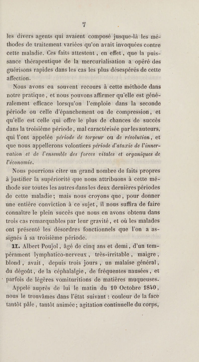 les divers agents qui avaient composé jusque-là les mé¬ thodes de traitement variées qu’on avait invoquées contre cette maladie. Ces faits attestent, en effet, que la puis¬ sance thérapeutique de la mercurialisation a opéré des guérisons rapides dans les cas les plus désespérés de cette affection. Nous avons eu souvent recours à cette méthode dans notre pratique, et nous pouvons affirmer qu'elle est géné¬ ralement efficace lorsqu’on l’emploie dans la seconde période ou celle d’épanchement ou de compression, et qu’elle est celle qui offre le plus de chances de succès dans la troisième période, mal caractérisée par les auteurs, qui l’ont appelée période de torpeur ou de résolution, et que nous appellerons volontiers période d'ataxie de l'inner¬ vation et de Vensemble des forces vitales et organiques de l'économie. Nous pourrions citer un grand nombre de faits propres à justifier la supériorité que nous attribuons à cette mé¬ thode sur toutes les autres dans les deux dernières périodes de cette maladie ; mais nous croyons que, pour donner une entière conviction à ce sujet, il nous suffira de faire connaître le plein succès que nous en avons obtenu dans trois cas remarquables par leur gravité, et où les malades ont présenté les désordres fonctionnels que l’on a as¬ signés à sa troisième période. lï. Albert Poujol , âgé de cinq ans et demi, d’un tem¬ pérament lymphatico-nerveux , très-irritable , maigre , blond , avait, depuis trois jours , un malaise général, du dégoût, de la céphalalgie, de fréquentes nausées, et • parfois de légères vomituritions de matières muqueuses. Appelé auprès de lui le matin du 10 Octobre 1840, nous le trouvâmes dans l’état suivant : couleur de la face tantôt pâle, tantôt animée; agitation continuelle du corps,