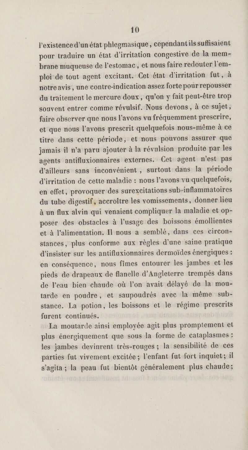 l’existence d’un état phlegmasique, cependant ils suffisaient pour traduire un état d’irritation congestive de la mem¬ brane muqueuse de l’estomac, et nous faire redouter 1 em¬ ploi de tout agent excitant. Cet état d irritation fut, a notre avis, une contre-indication assez forte pour repousser du traitement le mercure doux, qu’on y fait peut-être trop souvent entrer comme révulsif. Nous devons, à ce sujet, faire observer que nous l’avons vu fréquemment prescrire, et que nous l’avons prescrit quelquefois nous-même à ce titre dans cette période, et nous pouvons assurer que jamais il n’a paru ajouter à la révulsion produite par les agents antifluxionnaires externes. Cet agent n’est pas d’ailleurs sans inconvénient , surtout dans la période d’irritation de cette maladie : nous l’avons vu quelquefois, en effet, provoquer des surexcitations sub-inflammatoires du tube digestif, accroître les vomissements, donner lieu à un flux alvin qui venaient compliquer la maladie et op¬ poser des obstacles à l’usage des boissons émollientes et à l’alimentation. Il nous a semblé, dans ces circon¬ stances, plus conforme aux règles d’une saine pratique d’insister sur les antifluxionnaires dermoïdes énergiques : en conséquence, nous fîmes entourer les jambes et les pieds de drapeaux de flanelle d’Angleterre trempés dans de l’eau bien chaude où l’on avait délayé de la mou¬ tarde en poudre, et saupoudrés avec la même sub¬ stance. La potion, les boissons et le régime prescrits furent continués. La moutarde ainsi employée agit plus prompîement et plus énergiquement que sous la forme de cataplasmes ; les jambes devinrent très-rouges ; la sensibilité de ces parties fut vivement excitée; l’enfant fut fort inquiet; il s’agita; la peau fut bientôt généralement plus chaude;