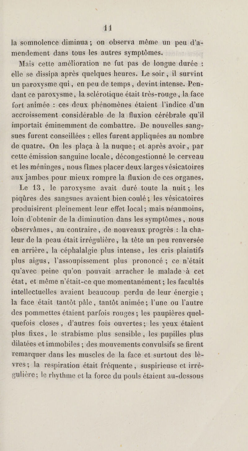 1 i la somnolence diminua ; on observa même un peu d’a¬ mendement dans tous les autres symptômes. Mais cette amélioration ne fut pas de longue durée : elle se dissipa après quelques heures. Le soir, il survint un paroxysme qui, en peu de temps , devint intense. Pen¬ dant ce paroxysme, la sclérotique était très-rouge , la face fort animée : ces deux phénomènes étaient l’indice d’un accroissement considérable de la fluxion cérébrale qu’il importait éminemment de combattre. De nouvelles sang¬ sues furent conseillées : elles furent appliquées au nombre de quatre. On les plaça à la nuque; et après avoir, par cette émission sanguine locale, décongestionné le cerveau et les méninges, nous fîmes placer deux larges vésicatoires aux jambes pour mieux rompre la fluxion de ces organes. Le 13 , le paroxysme avait duré toute la nuit ; les piqûres des sangsues avaient bien coulé ; les vésicatoires produisirent pleinement leur effet local; mais néanmoins, loin d’obtenir de la diminution dans les symptômes, nous observâmes, au contraire, de nouveaux progrès : la cha¬ leur de la peau était irrégulière, la tête un peu renversée en arrière, la céphalalgie plus intense, les cris plaintifs plus aigus, l’assoupissement plus prononcé; ce n’était qu’avec peine qu’on pouvait arracher le malade à cet état, et même n’était-ce que momentanément ; les facultés intellectuelles avaient beaucoup perdu de leur énergie ; la face était tantôt pâle, tantôt animée ; l’une ou l’autre des pommettes étaient parfois rouges ; les paupières quel¬ quefois closes, d’autres fois ouvertes; les yeux étaient plus fixes, le strabisme plus sensible , les pupilles plus dilatées et immobiles ; des mouvements convulsifs se firent remarquer dans les muscles de la face et surtout des lè¬ vres; la respiration était fréquente, suspirieuse et irré¬ gulière; le rhythme et la force du pouls étaient au-dessous