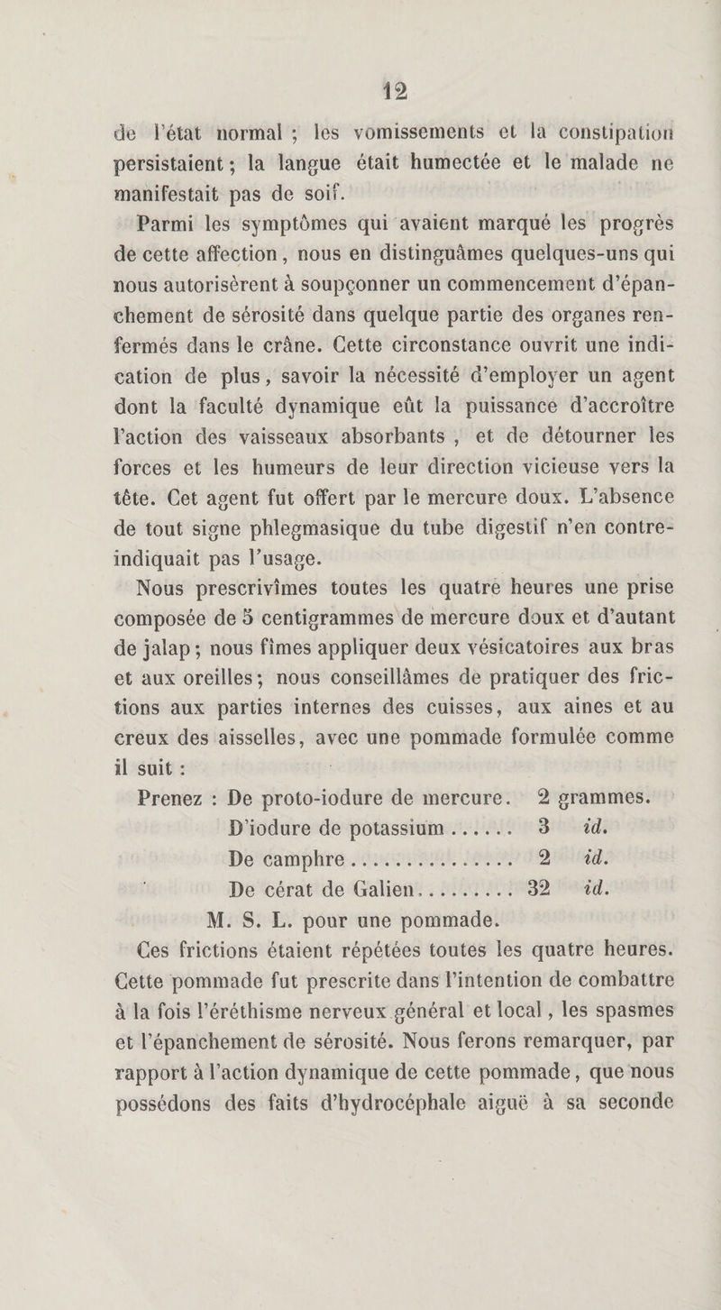 de l’état normal ; les vomissements et la constipation persistaient ; la langue était humectée et le malade ne manifestait pas de soif. Parmi les symptômes qui avaient marqué les progrès de cette affection, nous en distinguâmes quelques-uns qui nous autorisèrent à soupçonner un commencement d’épan¬ chement de sérosité dans quelque partie des organes ren¬ fermés dans le crâne. Cette circonstance ouvrit une indi¬ cation de plus, savoir la nécessité d’employer un agent dont la faculté dynamique eût la puissance d’accroître l’action des vaisseaux absorbants , et de détourner les forces et les humeurs de leur direction vicieuse vers la îête. Cet agent fut offert par le mercure doux. L’absence de tout signe phlegmasique du tube digestif n’en contre- indiquait pas l’usage. Nous prescrivîmes toutes les quatre heures une prise composée de 5 centigrammes de mercure doux et d’autant de jalap ; nous fîmes appliquer deux vésicatoires aux bras et aux oreilles; nous conseillâmes de pratiquer des fric¬ tions aux parties internes des cuisses, aux aines et au creux des aisselles, avec une pommade formulée comme il suit : Prenez : De proto-iodure de mercure. 2 grammes. D’iodure de potassium.. 3 id. De camphre .. 2 id. De cérat de Galien.. 32 id. M. S. L. pour une pommade. Ces frictions étaient répétées toutes les quatre heures. Cette pommade fut prescrite dans l’intention de combattre à la fois l’éréthisme nerveux général et local, les spasmes et l’épanchement de sérosité. Nous ferons remarquer, par rapport à l’action dynamique de cette pommade, que nous possédons des faits d’hydrocéphale aiguë à sa seconde