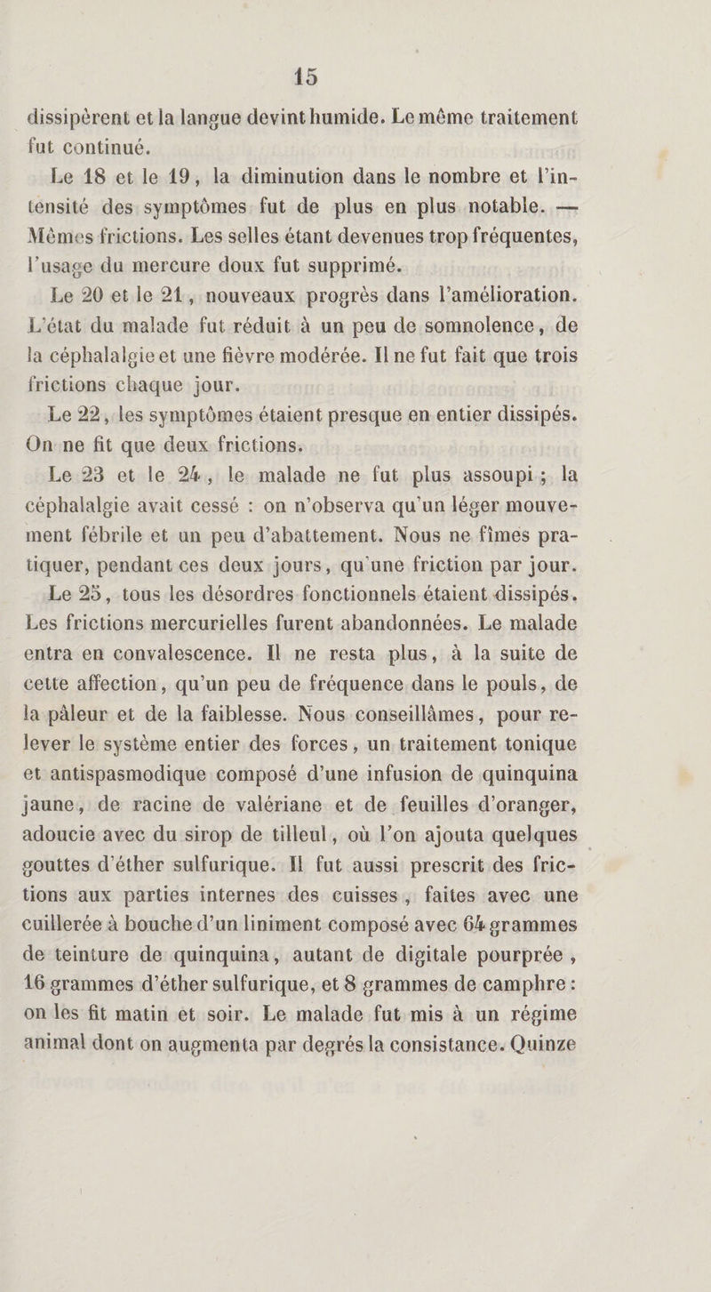 dissipèrent et la langue devint humide. Le meme traitement fut continué. Le 18 et le 19, la diminution dans le nombre et l’in¬ tensité des symptômes fut de plus en plus notable. — Mêmes frictions. Les selles étant devenues trop fréquentes, l’usage du mercure doux fut supprimé. Le 20 et le 21, nouveaux progrès dans l’amélioration. L’état du malade fut réduit à un peu de somnolence, de la céphalalgie et une fièvre modérée. Il ne fut fait que trois frictions chaque jour. Le 22, les symptômes étaient presque en entier dissipés. On ne fit que deux frictions. Le 23 et le 24 , le malade ne fut plus assoupi ; la céphalalgie avait cessé : on n’observa qu’un léger mouve¬ ment fébrile et un peu d’abattement. Nous ne fîmes pra¬ tiquer, pendant ces deux jours, qu'une friction par jour. Le 25, tous les désordres fonctionnels étaient dissipés. Les frictions mercurielles furent abandonnées. Le malade entra en convalescence. Il ne resta plus, à la suite de cette affection, qu’un peu de fréquence dans le pouls, de la pâleur et de la faiblesse. Nous conseillâmes, pour re¬ lever le système entier des forces, un traitement tonique et antispasmodique composé d’une infusion de quinquina jaune, de racine de valériane et de feuilles d’oranger, adoucie avec du sirop de tilleul, où Ton ajouta quelques gouttes d’éther sulfurique. Il fut aussi prescrit des fric¬ tions aux parties internes des cuisses , faites avec une cuillerée à bouche d’un Uniment composé avec 64 grammes de teinture de quinquina, autant de digitale pourprée , 16 grammes d’éther sulfurique, et 8 grammes de camphre : on les fit matin et soir. Le malade fut mis à un régime animal dont on augmenta par degrés la consistance. Quinze