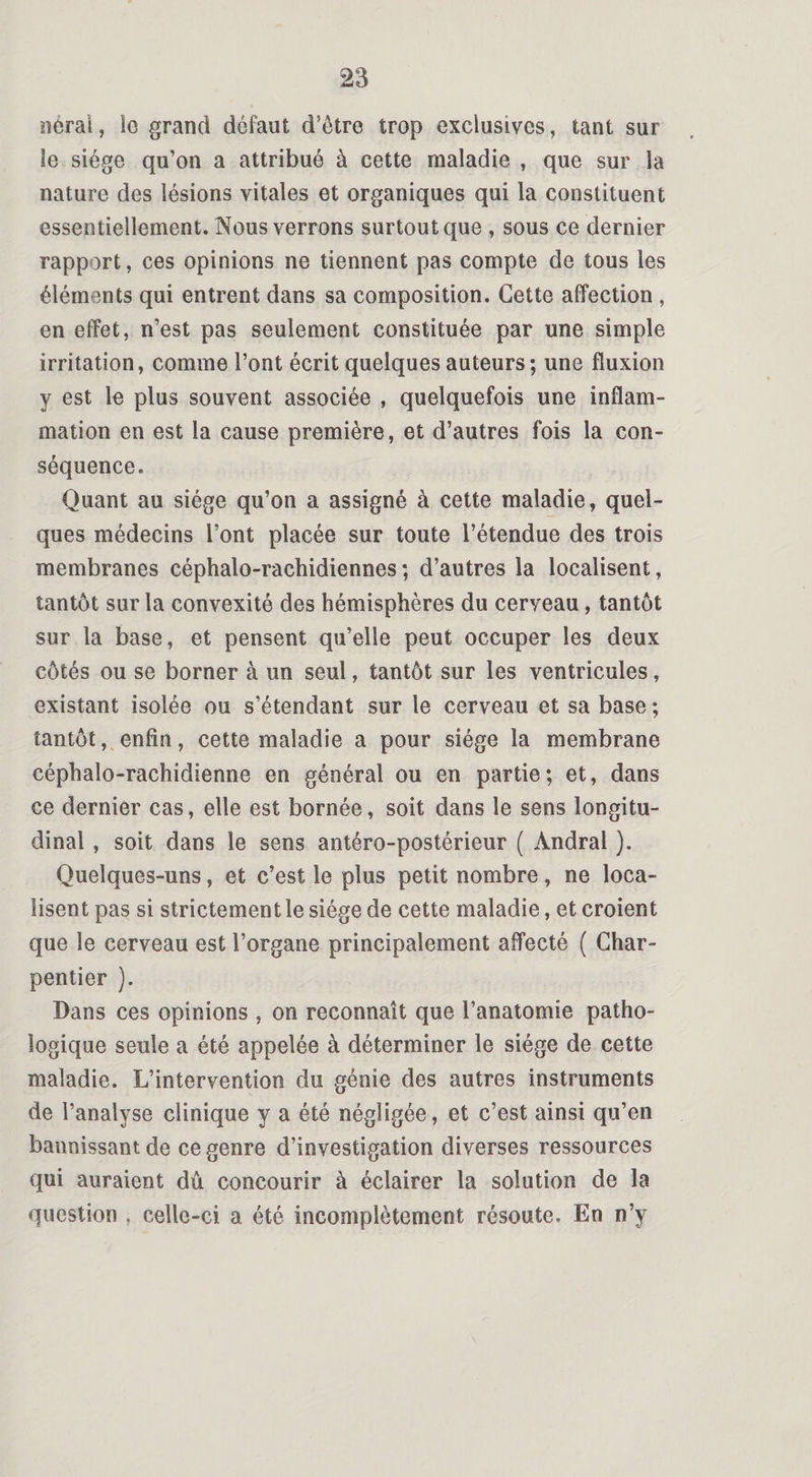 nérai, !c grand défaut d’être trop exclusives, tant sur le siège qu’on a attribué à cette maladie , que sur la nature des lésions vitales et organiques qui la constituent essentiellement. Nous verrons surtout que , sous ce dernier rapport, ces opinions ne tiennent pas compte de tous les éléments qui entrent dans sa composition. Cette affection , en effet, n’est pas seulement constituée par une simple irritation, comme l’ont écrit quelques auteurs; une fluxion y est le plus souvent associée , quelquefois une inflam¬ mation en est la cause première, et d’autres fois la con¬ séquence. Quant au siège qu’on a assigné à cette maladie, quel¬ ques médecins l’ont placée sur toute l’étendue des trois membranes céphalo-rachidiennes ; d’autres la localisent, tantôt sur la convexité des hémisphères du cerveau, tantôt sur la base, et pensent qu’elle peut occuper les deux côtés ou se borner à un seul, tantôt sur les ventricules, existant isolée ou s’étendant sur le cerveau et sa base ; tantôt, enfin, cette maladie a pour siège la membrane céphalo-rachidienne en général ou en partie; et, dans ce dernier cas, elle est bornée, soit dans le sens longitu¬ dinal , soit dans le sens antéro-postérieur ( Àndral ). Quelques-uns, et c’est le plus petit nombre , ne loca¬ lisent pas si strictement le siège de cette maladie, et croient que le cerveau est l’organe principalement affecté ( Char¬ pentier ). Dans ces opinions , on reconnaît que l’anatomie patho¬ logique seule a été appelée à déterminer le siège de cette maladie. L’intervention du génie des autres instruments de l’analyse clinique y a été négligée, et c’est ainsi qu’en bannissant de ce genre d’investigation diverses ressources qui auraient dû concourir à éclairer la solution de la question , celle-ci a été incomplètement résoute. En n’y