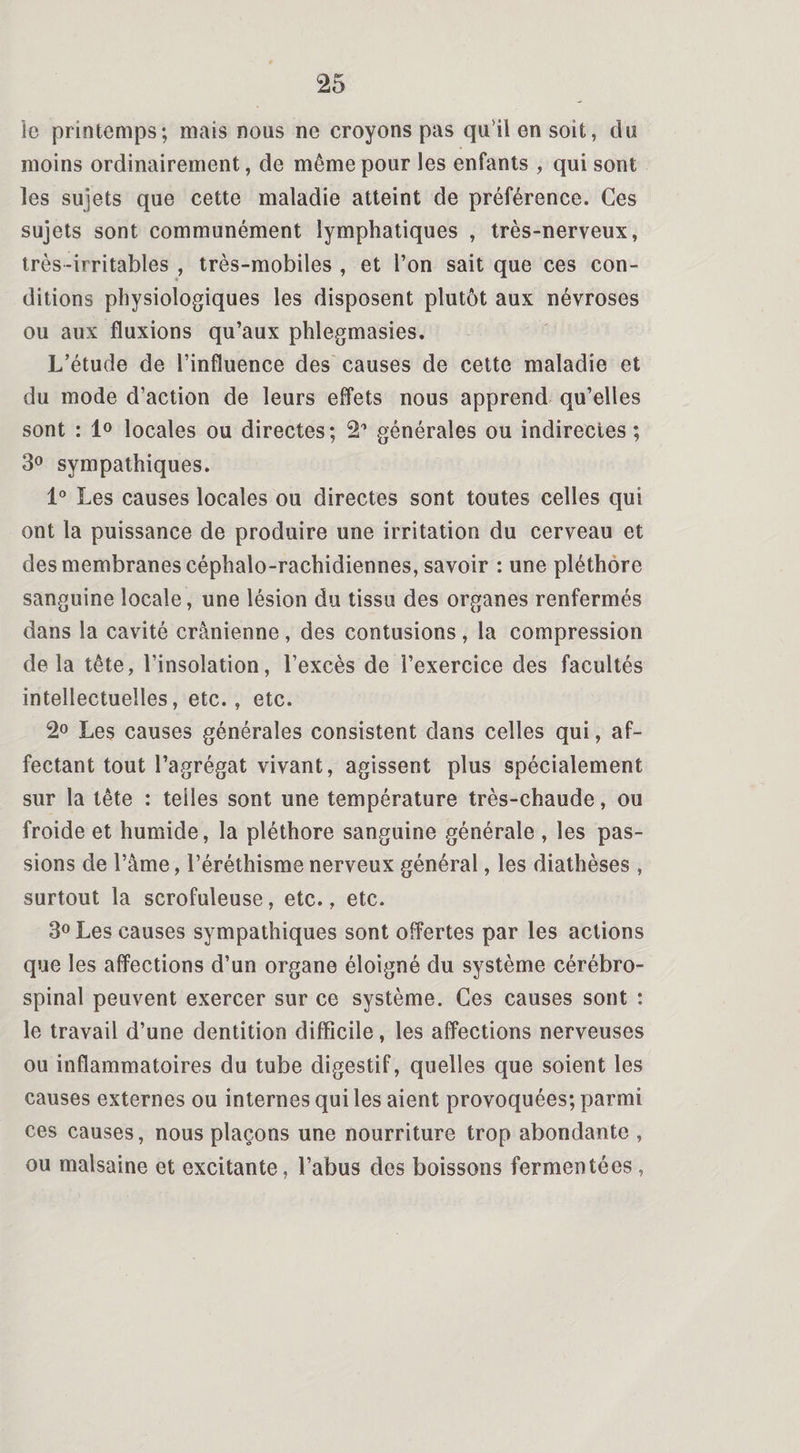 le printemps; mais nous ne croyons pas qu il en soit, du moins ordinairement, de même pour les enfants , qui sont les sujets que cette maladie atteint de préférence. Ces sujets sont communément lymphatiques , très-nerveux, très-irritables , très-mobiles , et l’on sait que ces con¬ ditions physiologiques les disposent plutôt aux névroses ou aux fluxions qu’aux phlegmasies. L’étude de l’influence des causes de cette maladie et du mode d’action de leurs effets nous apprend qu’elles sont : 1° locales ou directes; 21 générales ou indirectes; 3° sympathiques. 1° Les causes locales ou directes sont toutes celles qui ont la puissance de produire une irritation du cerveau et des membranes céphalo-rachidiennes, savoir : une pléthore sanguine locale, une lésion du tissu des organes renfermés dans la cavité crânienne , des contusions , la compression delà tête, l’insolation, l’excès de l’exercice des facultés intellectuelles, etc., etc. 2° Les causes générales consistent dans celles qui, af¬ fectant tout l’agrégat vivant, agissent plus spécialement sur la tête : telles sont une température très-chaude, ou froide et humide, la pléthore sanguine générale , les pas¬ sions de l’âme, l’éréthisme nerveux général, les diathèses , surtout la scrofuleuse, etc., etc. 3° Les causes sympathiques sont offertes par les actions que les affections d’un organe éloigné du système cérébro- spinal peuvent exercer sur ce système. Ces causes sont : le travail d’une dentition difficile, les affections nerveuses ou inflammatoires du tube digestif, quelles que soient les causes externes ou internes qui les aient provoquées; parmi ces causes, nous plaçons une nourriture trop abondante , ou malsaine et excitante, l’abus des boissons fermentées,
