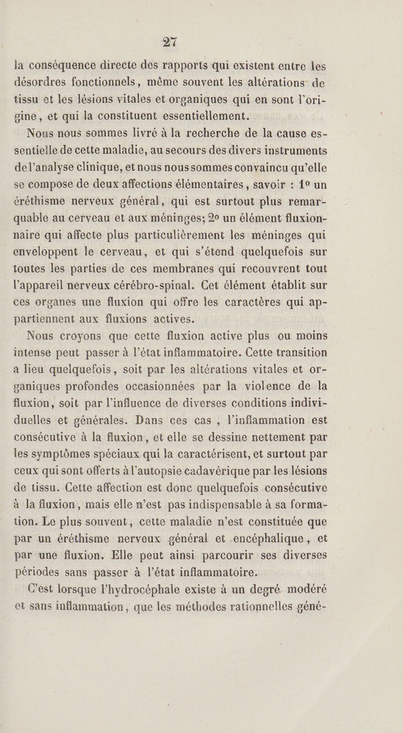 la conséquence directe des rapports qui existent entre les désordres fonctionnels, même souvent les altérations de tissu et les lésions vitales et organiques qui en sont l’ori¬ gine , et qui la constituent essentiellement. Nous nous sommes livré à la recherche de la cause es¬ sentielle de cette maladie, au secours des divers instruments del’analyse clinique, et nous nous sommes convaincu qu’elle se compose de deux affections élémentaires, savoir : 1° un éréthisme nerveux général, qui est surtout plus remar¬ quable au cerveau et aux méninges; 2° un élément fluxion- naire qui affecte plus particulièrement les méninges qui enveloppent le cerveau, et qui s’étend quelquefois sur toutes les parties de ces membranes qui recouvrent tout l’appareil nerveux cérébro-spinal. Cet élément établit sur ces organes une fluxion qui offre les caractères qui ap¬ partiennent aux fluxions actives. Nous croyons que cette fluxion active plus ou moins intense peut passer à l’état inflammatoire. Cette transition a lieu quelquefois, soit par les altérations vitales et or¬ ganiques profondes occasionnées par la violence de la fluxion, soit par l’influence de diverses conditions indivi¬ duelles et générales. Dans ces cas , l’inflammation est consécutive à la fluxion, et elle se dessine nettement par les symptômes spéciaux qui la caractérisent, et surtout par ceux qui sont offerts à l’autopsie cadavérique par les lésions de tissu. Cette affection est donc quelquefois consécutive à la fluxion , mais elle n’est pas indispensable à sa forma¬ tion. Le plus souvent, cette maladie n’est constituée que par un éréthisme nerveux général et encéphalique, et par une fluxion. Elle peut ainsi parcourir ses diverses périodes sans passer à l’état inflammatoire. C’est lorsque l’hydrocéphale existe à un degré modéré et sans inflammation, que les méthodes rationnelles géné-