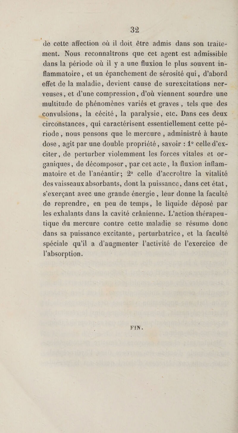 de cette affection où il doit être admis dans son traite¬ ment. Nous reconnaîtrons que cet agent est admissible dans la période où il y a une fluxion le plus souvent in¬ flammatoire , et un épanchement de sérosité qui, d’abord effet de la maladie, devient cause de surexcitations ner¬ veuses, et d’une compression, d’où viennent sourdre une multitude de phénomènes variés et graves , tels que des convulsions, la cécité, la paralysie, etc. Dans ces deux circonstances, qui caractérisent essentiellement cette pé¬ riode , nous pensons que le mercure administré à haute dose , agit par une double propriété, savoir : 1° celle d’ex¬ citer, de perturber violemment les forces vitales et or¬ ganiques , de décomposer, par cet acte, la fluxioR inflam¬ matoire et de l’anéantir; 2° celle d’accroître la vitalité des vaisseaux absorbants, dont la puissance, dans cet état, s’exerçant avec une grande énergie , leur donne la faculté de reprendre, en peu de temps, le liquide déposé par les exhalants dans la cavité crânienne. L’action thérapeu¬ tique du mercure contre cette maladie se résume donc dans sa puissance excitante, perturbatrice, et la faculté spéciale qu’il a d’augmenter l’activité de l’exercice de l’absorption. FIN, I