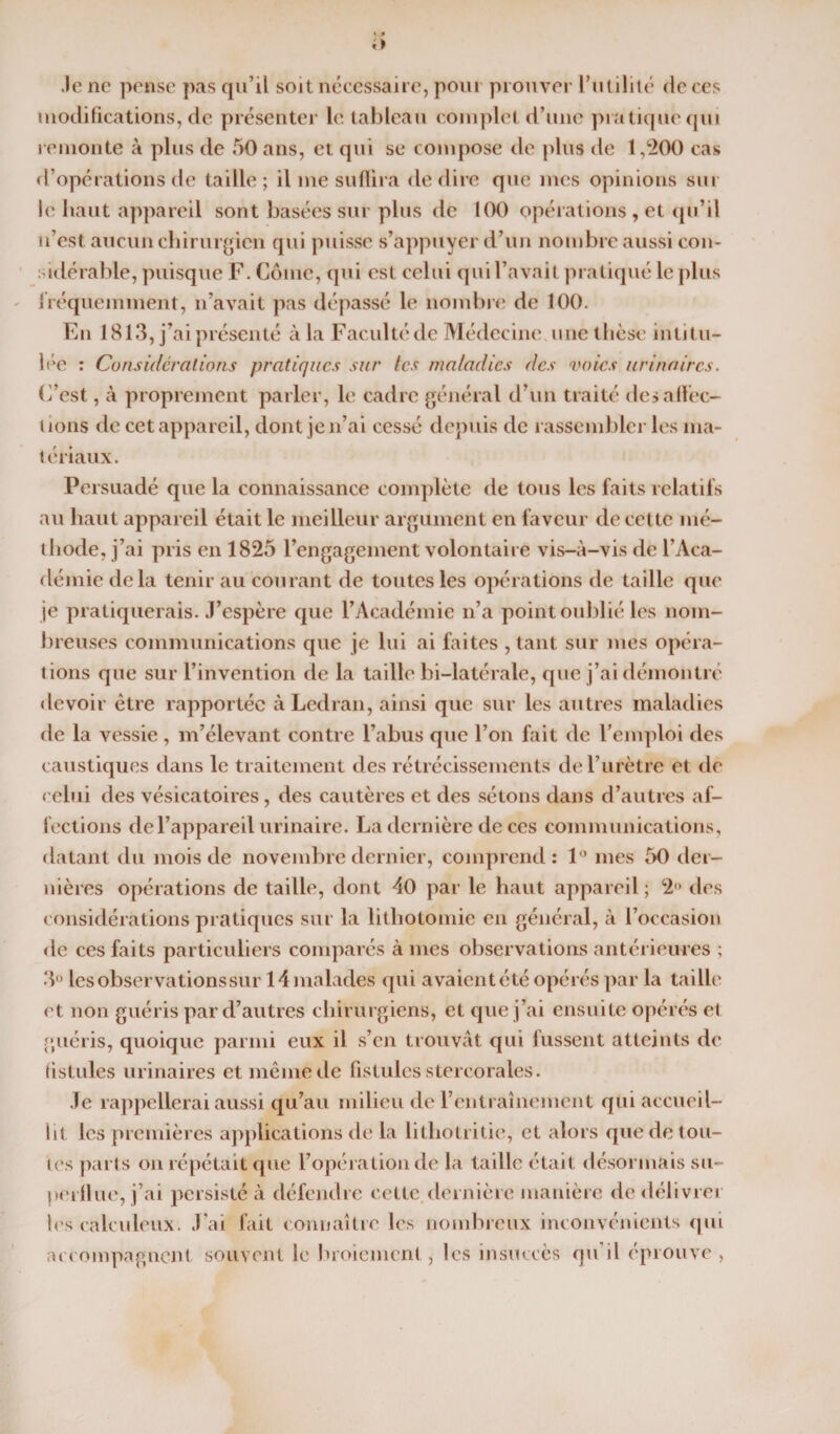 li Je ne pense pas qu’il soit nécessaire, pour prouver l’utilité de ces modifications, de présenter le tableau complet d’une pratique qui remonte à plus de 50 ans, et qui se compose de plus de 1,200 cas d’opérations de taille; il me suffira de dire que mes opinions sur le haut appareil sont basées sur plus de 100 opérations , et qu’il n’est aucun chirurgien qui puisse s’appuyer d’un nombre aussi con¬ sidérable, puisque F. Corne, qui est celui qui l’avait pratiqué le plus fréquemment, n’avait pas dépassé le nombre de 100. En 1813, j’ai présenté à la Faculté de Médecine, une thèse intitu¬ lée : Considérations pratiques sur tes maladies des voies urinaires. C’est, à proprement parler, le cadre général d’un traité désaffec¬ tions de cet appareil, dont je n’ai cessé depuis de rassembler les ma¬ tériaux. Persuadé que la connaissance complète de tous les faits relatifs au haut appareil était le meilleur argument en faveur de cette mé¬ thode, j’ai pris en 1825 l’engagement volontaire vis-à-vis de l’Aca¬ démie delà tenir au courant de toutes les opérations de taille que je pratiquerais. J’espère que l’Académie n’a point oublié les nom¬ breuses communications que je lui ai faites , tant sur mes opéra¬ tions que sur l’invention de la taille bi-latérale, que j’ai démontré devoir être rapportée àLedran, ainsi que sur les autres maladies de la vessie , m’élevant contre l’abus que l’on fait de l’emploi des caustiques dans le traitement des rétrécissements de l’urètre et de celui des vésicatoires, des cautères et des sétons dans d’autres af¬ fections de l’appareil urinaire. La dernière de ces communications, datant du mois de novembre dernier, comprend: 1° mes 50 der¬ nières opérations de taille, dont 40 par le haut appareil; 2° des considérations pratiques sur la lithotomie en général, à l’occasion de ces faits particuliers comparés âmes observations antérieures ; 3° les observations sur 14 malades qui avaient été opérés par la taille et non guéris par d’autres chirurgiens, et que j’ai ensuite opérés et guéris, quoique parmi eux il s’en trouvât qui fussent atteints de fistules urinaires et même de fistules stercorales. Je rappellerai aussi qu’au milieu de l’entraînement qui accueil¬ lit les premières applications de la lithotritie, et alors que de tou¬ tes parts on répétait que l’opération de la taille était désormais su¬ perflue, j’ai persisté à défendre cette, dernière manière de délivrer les calculeux. J’ai fait connaître les nombreux inconvénients qui accompagnent souvent le broiement , les insuccès qu'il éprouve ,