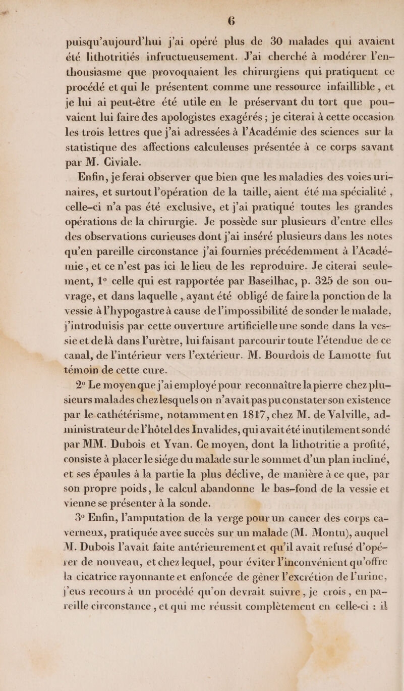 puisqu’aujourd’hui j’ai opéré plus de 30 malades qui avaient été lithotritiés infructueusement. J’ai cherché à modérer l’en¬ thousiasme que provoquaient les chirurgiens qui pratiquent ce procédé et qui le présentent comme une ressource infaillible, et je lui ai peut-être été utile en le préservant du tort que pou¬ vaient lui faire des apologistes exagérés ; je citerai à cette occasion les trois lettres que j’ai adressées à l’Académie des sciences sur la statistique des affections calculeuses présentée à ce corps savant par M. Civiale. Enfin, je ferai observer que bien que les maladies des voies uri¬ naires, et surtout l’opération de la taille, aient été ma spécialité , celle-ci n’a pas été exclusive, et j’ai pratiqué toutes les grandes opérations de la chirurgie. Je possède sur plusieurs d’entre elles des observations curieuses dont j’ai inséré plusieurs dans les notes qu’en pareille circonstance j’ai fournies précédemment à l’Acadé¬ mie , et ce n’est pas ici le lieu de les reproduire. Je citerai seule¬ ment, 1° celle qui est rapportée par Baseilhac, p. 325 de son ou¬ vrage, et dans laquelle , ayant été obligé de faire la ponction de la vessie à l’hypogastre à cause de l’impossibilité de sonder le malade, j’introduisis par cette ouverture artificielle une sonde dans la ves¬ sie et de là dans l’urètre, lui faisant parcourir toute l’étendue de ce canal, de l’intérieur vers l’extérieur. M. Bourdois de Lamotte fut témoin de cette cure. 2° Le moyen que j’ai employé pour reconnaître la pierre chez plu¬ sieurs malades chez lesquels on n’avait pas pu constater son existence par le cathétérisme, notamment en 1817, chez M. deValville, ad¬ ministrateur de l’hôtel des Invalides, qui avait été inutilement sondé par MM. Dubois et Yvan. Ce moyen, dont la litliotritie a profité, consiste à placer le siège du malade sur le sommet d’un plan incliné, et ses épaules à la partie la plus déclive, de manière à ce que, par son propre poids, le calcul abandonne le basr-fond de la vessie et vienne se présenter à la sonde. 3° Enfin, l’amputation de la verge pour un cancer des corps ca¬ verneux, pratiquée avec succès sur un malade (M. Montu), auquel M. Dubois f avait faite antérieurement et qu’il avait refusé d’opé¬ rer de nouveau, et chez lequel, pour éviter l’inconvénient qu’offre la cicatrice rayonnante et enfoncée de gêner l’excrétion de l’urine, j’eus recours à un procédé qu’on devrait suivre , je crois , en pa¬ reille circonstance , et qui me réussit complètement en celle-ci : il