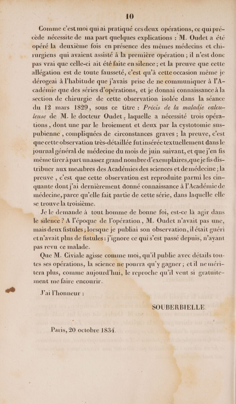 Comme c’est moi qui ai pratiqué ces deux opérations, ce qui pré¬ cède nécessite de ma part quelques explications : M. Oudet a été opéré la deuxième fois en présence des mêmes médecins et chi¬ rurgiens qui avaient assisté à la première opération ; il n’est donc pas vrai que celle-ci ait été faite en silence ; et la preuve que cette allégation est de toute fausseté, c’est qu’à cette occasion même je dérogeai à l’habitude que j’avais prise de ne communiquer à l’A¬ cadémie que des séries d’opérations, et je donnai connaissance à la section de chirurgie de cette observation isolée dans la séance du 12 mars 1829, sous ce titre : Précis de la maladie calcu¬ le use de M. le docteur Oudet 5 laquelle a nécessité trois opéra¬ tions , dont une par le broiement et deux par la cystotomie sus- pubienne , compliquées de circonstances graves ; la preuve, c’est que cet te observation très-détaillée fut insérée textuellement dans le journal général de médecine du mois de juin suivant, et que j’en fis même tirer à part un assez grand nombre d’exemplaires,que je fis dis¬ tribuer aux membres des Académies des sciences et de médecine ; la preuve , c’est que cette observation est reproduite parmi les cin¬ quante dont j’ai dernièrement donné connaissance à l’Académie de médecine, parce qu’elle fait partie de cette série, dans laquelle elle se trouve la troisième. Je le demande à tout homme de bonne foi, est-ce là agir dans le silence ? A l’époque de l’opération, M. Oudet n’avait pas une, mais deux fistules ; lorsque je publiai son observation, il était guéri et n’avait plus de fistules : j’ignore ce qui s’est passé depuis, n’ayant pas revu ce malade. Que M. Civiale agisse comme moi, qu’il publie avec détails tou¬ tes ses opérations, la science ne pourra qu’y gagner; et il ne méri¬ tera plus, comme aujourd’hui, le reproche qu’il veut si gratuite¬ ment me faire encourir. J’ai l’honneur : SOUJBERBIELLE Paris, 20 octobre 1834.