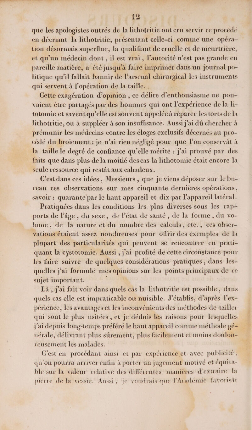 que les apologistes outrés de la lithotritie ont cru servir ce procédé en décriant la lithotritie, présentant celle-ci comme une opéra¬ tion désormais superflue, la qualifiant de cruelle et de meurtrière, et qu’un médecin dont, il est vrai, l’autorité n’est pas grande en pareille matière, a été jusqu’à faire imprimer dans un journal po¬ litique qu’il fallait bannir de l’arsenal chirurgical les instruments qui servent à l’opération de la taille. Cette exagération d’opinion , ce délire d’enthousiasme ne pou¬ vaient être partagés par des hommes qui ont l’expérience de la li~ totomie et savent qu’elle est souvent appelée à réparer les torts de la lithotritie, ou à suppléer à son insuffisance. Aussi j’ai dû clîercher à prémunir les médecins contre les éloges exclusifs décernés au pro¬ cédé du broiement : je n’ai rien négligé pour que l’on conservât à la taille le degré de confiance qu’elle mérite : j’ai prouvé par des faits que dans plus delà moitié des cas la lithotomie était encore la seule ressource qui restât aux calculeux. C’est dans ces idées, Messieurs , que je viens déposer sur le bu¬ reau ces observations sur mes cinquante dernières opérations, savoir : quarante par le haut appareil et dix par l’appareil latéral. Pratiquées dans les conditions les plus diverses sous les rap¬ ports de l’âge , du sexe, de l’état de santé , de la forme , du vo¬ lume , de la nature et du nombre des calculs, etc. , ces obser¬ vations étaient assez nombreuses pour offrir des exemples de la plupart des particularités qui peuvent se rencontrer en prati¬ quant la cystotomie. Aussi, j’ai profité de cette circonstance pour les faire suivre de quelques considérations pratiques, dans les¬ quelles j’ai formulé mes opinions sur les points principaux de ce sujet important. Là , j’ai fait voir dans quels cas la lithotritie est possible , dans quels cas elle est impraticable ou nuisible. J’établis, d’après l’ex¬ périence, les avantages et les inconvénients des méthodes de tailler qui sont le plus usitées , et je déduis les raisons pour lesquelles j’ai depuis long-temps préféré le haut appareil comme méthode gé¬ nérale, délivrant plus sûrement, plus facilement et moins doulou¬ reusement les malades. C’est en procédant ainsi et par expérience et avec publicité , qu’on pourra arriver enfin à porter un jugement motivé et équita¬ ble sur la valeur relative des différentes manières d’extraire la pierre delà vessie. Aussi, je voudraisque l’Aeadémiè favorisât