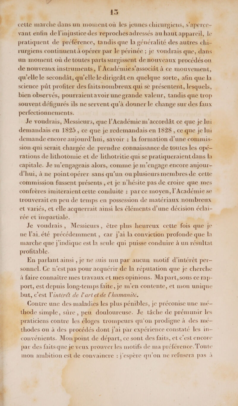 15 cette marche dans un momentoù les jeunes chirurgiens, s’aperce¬ vant enfin de l’injustice des reproches adressés au haut appareil, le pratiquent de préférence, tandis que la généralité des autres chi¬ rurgiens continuent à opérer par le périnée ; je voudrais que, dans un moment où de toutes parts surgissent de nouveaux procédés ou de nouveaux instruments, l’Académie s’associât à ce mouvement, qu’elle le secondât, qu’elle le dirigeât en quelque sorte, afin que la science pût profiter des faits nombreux qui se présentent, lesquels, bien observés, pourraient avoir une grande valeur, tandis que trop souvent défigurés ils ne servent qu’à donner le change sur des faux perfectionnements. Je voudrais, Messieurs, que l’Académie m’accordât ce que je lui demandais en 1825 , ce que je redemandais en 1828 , ce que je lui demande encore aujourd’hui, savoir : la formation d’une commis¬ sion qui serait chargée de prendre connaissance de toutes les opé¬ rations de lithotomie et de litliotritie qui se pratiqueraient dans la capitale. Je m’engageais alors, comme je m’engage encore aujour¬ d’hui, à ne point opérer sans qu'un ou plusieurs membres de cette commission fussent présents , et je n’hésite pas de croire que mes confrères imiteraient cette conduite : parce moyen, l’Académie se trouverait en peu de temps en possession de matériaux nombreux et variés, et elle acquerrait ainsi les éléments d’une décision éclai¬ rée et impartiale. Je voudrais , Messieurs, être plus heureux cette fois que je ne l’ai été précédemment, car j’ai la conviction profonde que la marche que j’indique est la seule qui puisse conduire à un résultat profitable. En parlant ainsi, je ne suis mu par aucun motif d’intérêt per¬ sonnel. Ce n'est pas pour acquérir de la réputation que je cherche à faire connaître mes travaux et mes opinions. Ma part, sous ce rap¬ port, est depuis long-temps faite, je m’en contente, et mon unique but, c’est Y interet de fart et de fhumanité. Contre une des maladies les plus pénibles, je préconise une mé¬ thode simple, sûre , peu douloureuse. Je tâche de prémunir les praticiens contre les éloges trompeurs qu’on prodigue à des mé¬ thodes ou à des procédés dont j’ai par expérience constaté les in¬ convénients. Mon point de départ, ce sont des faits, et c’est encore par des faits que je veux prouver les motifs de ma préférence. Tou te mon ambition est de convaincre : j’espère qu’on ne refusera pas à