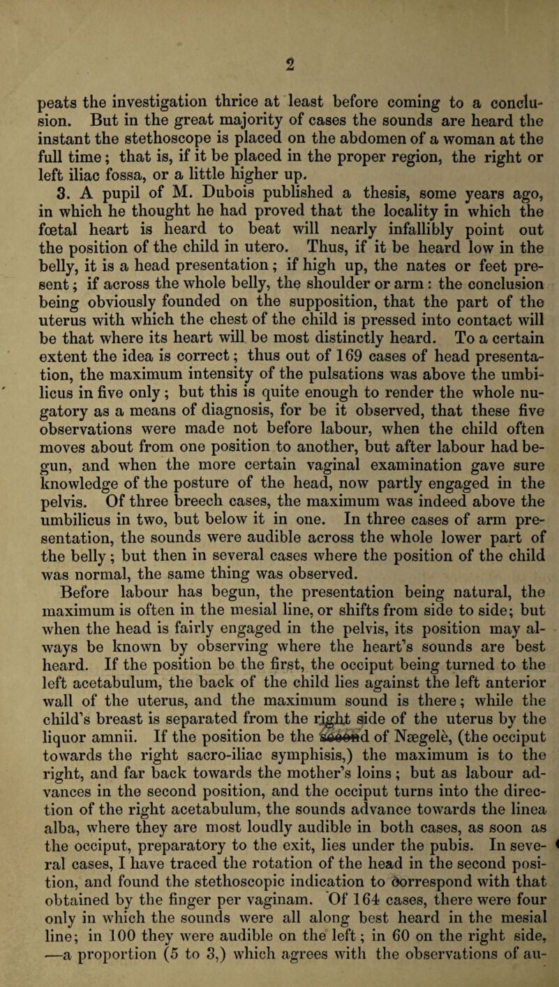 peats the investigation thrice at least before coming to a conclu¬ sion. But in the great majority of cases the sounds are heard the instant the stethoscope is placed on the abdomen of a woman at the full time; that is, if it be placed in the proper region, the right or left iliac fossa, or a little higher up. 3. A pupil of M. Dubois published a thesis, some years ago, in which he thought he had proved that the locality in which the foetal heart is heard to beat will nearly infallibly point out the position of the child in utero. Thus, if it be heard low in the belly, it is a head presentation; if high up, the nates or feet pre¬ sent ; if across the whole belly, the shoulder or arm: the conclusion being obviously founded on the supposition, that the part of the uterus with which the chest of the child is pressed into contact will be that where its heart will be most distinctly heard. To a certain extent the idea is correct; thus out of 169 cases of head presenta¬ tion, the maximum intensity of the pulsations was above the umbi¬ licus in five only; but this is quite enough to render the whole nu¬ gatory as a means of diagnosis, for be it observed, that these five observations were made not before labour, when the child often moves about from one position to another, but after labour had be¬ gun, and when the more certain vaginal examination gave sure knowledge of the posture of the head, now partly engaged in the pelvis. Of three breech cases, the maximum was indeed above the umbilicus in two, but below it in one. In three cases of arm pre¬ sentation, the sounds were audible across the whole lower part of the belly; but then in several cases where the position of the child was normal, the same thing was observed. Before labour has begun, the presentation being natural, the maximum is often in the mesial line, or shifts from side to side; but when the head is fairly engaged in the pelvis, its position may al¬ ways be known by observing where the heart’s sounds are best heard. If the position be the first, the occiput being turned to the left acetabulum, the back of the child lies against the left anterior wall of the uterus, and the maximum sound is there; while the child’s breast is separated from the rjgfit side of the uterus by the liquor amnii. If the position be the fcaoCftd of Nsegele, (the occiput towards the right sacro-iliac symphisis,) the maximum is to the right, and far back towards the mother’s loins; but as labour ad¬ vances in the second position, and the occiput turns into the direc¬ tion of the right acetabulum, the sounds advance towards the linea alba, where they are most loudly audible in both cases, as soon as the occiput, preparatory to the exit, lies under the pubis. In seve- < ral cases, I have traced the rotation of the head in the second posi¬ tion, and found the stethoscopic indication to Correspond with that obtained by the finger per vaginam. Of 164 cases, there were four only in which the sounds were all along best heard in the mesial line; in 100 they were audible on the left; in 60 on the right side, —a proportion (5 to 3,) which agrees with the observations of au-