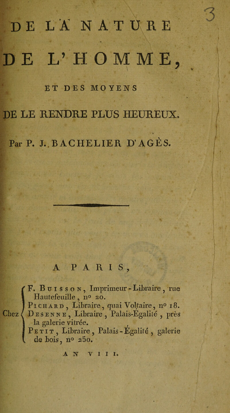 de la nature A. DE L’HOMME, ' ET DES MOYENS DE LE RENDRE PLUS HEUREUX. < » Par P. J..BACHELIER D’AGÈS. A PARIS, IF. Buisson, Imprimeur - Libraire , rue Hautefeuille, n° 20. Pichard , Libraire, quai Voltaire, n° 18. D e s e n n e , Libraire , Palais-Egalité , près la galerie vitrée. Petit, Libraire, Palais - Egalité , galerie de bois, n° a5o. AN VIII.