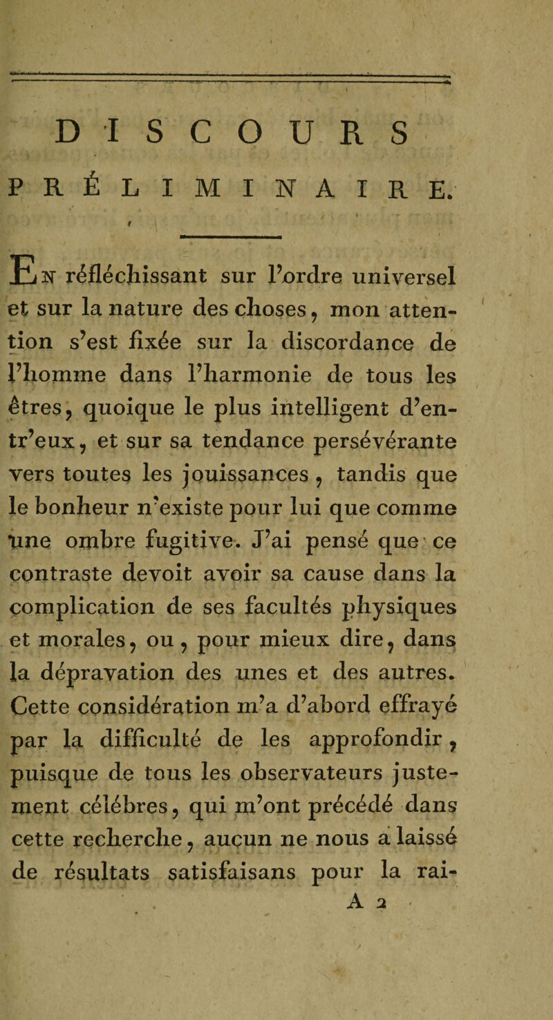 DISCOURS PRÉLIMINAIRE. F P' . m» ’ r<- ï L ' • ■ * - >r ' f l'Ÿ 1 Est réfléchissant sur l’ordre universel et sur la nature des choses, mon atten¬ tion s’est fixée sur la discordance de l’homme dans Pharmonie de tous les êtres, quoique le plus intelligent d’en- tr’eux, et sur sa tendance persévérante vers toutes les jouissances , tandis que le bonheur n’existe pour lui que comme une ombre fugitive. J’ai pensé que ce contraste devoit avoir sa cause dans la complication de ses facultés physiques et morales, ou, pour mieux dire, dans la dépravation des unes et des autres. Cette considération m’a d’abord effrayé par la difficulté de les approfondir, puisque de tous les observateurs juste¬ ment célébrés, qui m’ont précédé dans cette recherche, aucun ne nous a laissé de résultats satisfaisans pour la rai- A a /