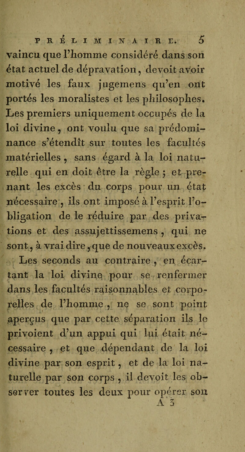 vaincu que l’homme considéré dans son état actuel de dépravation , devoit avoir motivé les faux jugemens qu’en ont portés les moralistes et les pîiilosopîies. Les premiers uniquement occupés de la loi divine , ont voulu que sa prédomi¬ nance s’étendît sur toutes les facultés matérielles , sans égard à la loi natu¬ relle qui en doit être la règle ; et pre¬ nant les excès du corps pour un état nécessaire , ils ont imposé à l’esprit l’o¬ bligation de le réduire par des priva¬ tions et des assujettissemens , qui ne sont, à vrai dire, que de nouveaux excès. Les seconds au contraire , en écar¬ tant la loi divine pour se renfermer dans les facultés raisonnables et corpo¬ relles de l’homme , ne se sont point aperçus que par cette séparation ils le privoient d’un appui qui lui était né¬ cessaire , et que dépendant de la loi divine par son esprit, et de la loi na¬ turelle par son corps , il devoit les ob¬ server toutes les deux pour opérer son A* 5