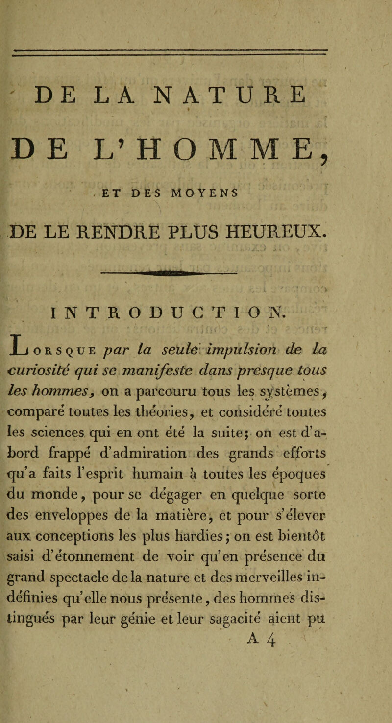 / ' DE LA NATURE I DE L’HOMME, ET DES MOYENS DE LE RENDRE PLUS HEUREUX. INTRODUCTION. Lorsque par la seule impulsion de la curiosité qui se manifeste dans presque tous les hommes, on a parcouru tous les systèmes, comparé toutes les théories, et considéré toutes les sciences qui en ont été la suite; on est d’a¬ bord frappé d’admiration des grands efforts qu’a faits l’esprit humain à toutes les époques du monde, pour se dégager en quelque sorte des enveloppes de la matière, et pour s’élever aux conceptions les plus hardies ; on est bientôt saisi d’étonnement de voir qu’en présence du grand spectacle de la nature et des merveilles in¬ définies quelle nous présente, des hommes dis¬ tingués par leur génie et leur sagacité aient pu A4. N