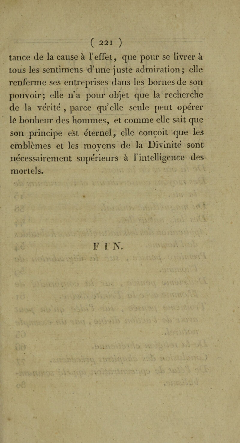 tance de la cause à l’effet, que pour se livrer à tous les sentimens d’une juste admiration; elle renferme ses entreprises dans les bornes de son pouvoir; elle n’a pour objet que la recherche de la vérité , parce quelle seule peut opérer le bonheur des hommes, et comme elle sait que son principe est éternel, elle conçoit que les emblèmes et les moyens de la Divinité sont nécessairement supérieurs à l’intelligence des mortels.