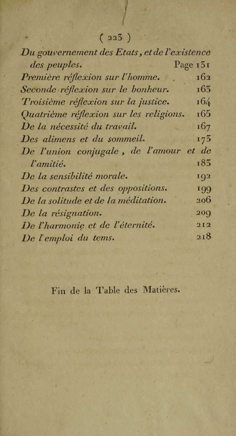 Du gouvernement des Etats, et de Inexistence des peuples. Page i5i Première réflexion sur Vhomme. , 162 Seconde réflexion sur le bonheur. i63 'Troisième réflexion sur la justice. 164 Quatrième réflexion sur les religions. i65 De la nécessité du travail. 167 Des alimens et du sommeil. 175 De l’union conjugale , de l’amour et de L’amitié. i85 De la sensibilité morale. 192 Des contrastes et des oppositions. 199 De la solitude et de la méditation. 206 De la résignation. 209 De Vharmonie et de l’éternité. 212 De remploi du tcms. 218 Fin de la Table des Matières,