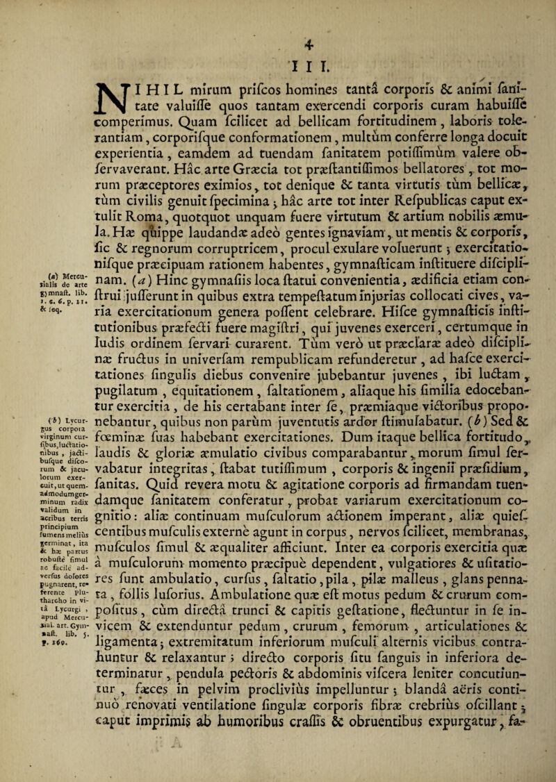 (*) Mercu¬ rialis de arte fymnaft. lib. >. «. 6. p. 11. & ieq. {b) Lycur¬ gus corpota virginum cur- f>(bus,!uctatio- nibus , jacti- bufque difco- rum & jacu¬ lorum exer¬ cuit, ut quem¬ admodum ger¬ minum radix validum in acribus terris principium fumens melius germinat, ita 4c h® partus robufte fimul ac facile ad- verfus dorores pugnarent, re» ferente plu- tharcho in vi¬ ta Lycurgi , apud Mercu- ual. art. Gym- »aft. lib, j. p, 1$0. 41 I I I. NIHIL mirum prifcos homines tanta corporis Sc animi fani- tate valuifle quos tantam exercendi corporis curam habuifle comperimus. Quam fcilieet ad bellicam fortitudinem , laboris tole¬ rantiam , corporifque conformationem, multum conferre longa docuit experientia, eamdem ad tuendam fanitatem potiffimum valere ob- fervaverant. Hac arte Graecia tot prxflanti(limos bellatorestot mo¬ rum praeceptores eximios v tot denique & tanta virtutis tum bellicae* tum civilis genuit fpecimina ^ hac arte tot inter Refpublicas caput ex¬ tulit Roma, quotquot unquam fuere virtutum & artium nobilis aemu¬ la. Hae quippe laudandae adeo gentes ignaviam, ut mentis &. corporis, fic &: regnorum corruptricem, procul exulare voluerunt •, exercitatio* nifque praecipuam rationem habentes, gymnafticam inftituere difcipli- nam. (a) Hinc gymnafiis loca datui convenientia, aedificia etiam con- druiijufTeruntin quibus extra tempeftatuminjurias collocati cives, va¬ ria exercitationum genera poffent celebrare. Hifce gymnafticis infti- cutionibus prxfedi fuere magiftri, qui juvenes exerceri, certumque in ludis ordinem fervari curarent. Tum vero ut praeclarae adeo difciplL nae frudus in univerfam rempublicam refunderetur , ad hafce exerci¬ tationes Ungulis diebus convenire jubebantur juvenes , ibi ludam , pugilatum , equitationem , faltationem, aliaque his fimilia edocebant tur exercitia, de his certabant inter fe, praemiaque vidoribus propo¬ nebantur, quibus non parum juventutis ardor fti mu labatur. (b) Sed& fceminae fuas habebant exercitationes. Dum itaque bellica fortitudoy laudis &: gloria aemulatio civibus comparabantur y morum fimul fer- vabatur integritas,. dabat tutiffimum , corporis & ingenii praefidium, fanitas. Quid revera motu & agitatione corporis ad firmandam tuen- damque fanitatem conferatur y probat variarum exercitationum co¬ gnitio : aliae continuam mufculorum adionem imperant, aliae quiefl centibus mufculis externe agunt in corpus, nervos fcilieet, membranas, mufculos fimul & aequaliter afficiunt. Inter ea corporis exercitia quae a mufculorum momento praecipue dependent, vulgatiores & ufitatio- res funt ambulatio, curfus , faltatio,pila , pilae malleus, glans penna¬ ta , follis luforius. Ambulatione quae efl motus pedum & crurum com¬ peditus , cum direda trunci & capitis gedatione, deduntur in fe in¬ vicem & extenduntur pedum, crurum , femorum , articulationes &c ligamenta j extremitatum inferiorum mufculi alternis vicibus contra¬ huntur 8c relaxantur ; diredo corporis fitu fanguis in inferiora de¬ terminatur , pendula pedoris & abdominis vifcera leniter concutiun¬ tur , fasces in pelvim proclivius impelluntur *, blanda aeris conti¬ nuo renovati ventilatione fingulae corporis fibrae crebrius ofcillant ^ caput imprimi? ab humoribus craffis 8c obruentibus expurgatur ? fa-