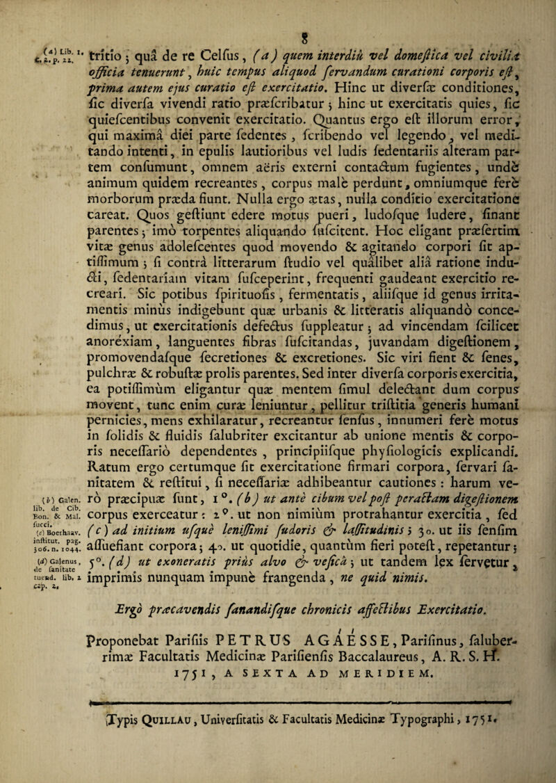 (<*) Lib. i. C.i. p. 21. {I) Galen. Iib. de Cib. Bon. & Mal. fucci. fe) Boerhaav. inftitut. pag. 306. n. 1044. (d) Gajenus, de fanitate tuend. lib, z cap. z. 8 tritio ; qua de re Celfus, (a) quem interdiu vel domeftica vel civili* offici* tenuerunt, huic tempus aliquod fervandum curationi corporis eft ^ prima autem ejus curatio efi exercitatio. Hinc ut diverfas conditiones, fic diverfa vivendi ratio prasfcribatur j hinc ut exercitatis quies, fic quiefcentibus convenit exercitatio. Quantus ergo eft illorum error, qui maxima diei parte fedentes , fcribendo vel legendovel medi¬ tando intenti, in epulis lautioribus vel ludis fedentariis alteram par¬ tem confumunt, omnem aeris externi conta&um fugientes, unde; animum quidem recreantes, corpus male perdunt, omniumque fere morborum prasda fiunt. Nulla ergo otas, nulla conditio exercitatione careat. Quos geftiunt edere motus pueri, ludofque ludere, financ parentes ^ imo torpentes aliquando fufcitent. Hoc eligant prasfertim vitas genus adolefcentes quod movendo St agitando corpori fit ap- tiflimum * fi contra litterarum ftudio vel qualibet alia ratione indu- <?ci, fedentariam vitam fufceperint, frequenti gaudeant exercitio re¬ creari. Sic potibus fpirituofis, fermentatis, aliifque id genus irrita¬ mentis minus indigebunt quas urbanis St litteratis aliquando conce¬ dimus , ut exercitationis defe&us fuppleatur 5 ad vincendam fcilicet anorexiam, languentes fibras fufeitandas, juvandam digeftionem, promovendafque fecretiones St excretiones. Sic viri fient St fenes, pulchras St robuftas prolis parentes. Sed inter diverfa corporis exercitia, ea potiflimum eligantur quo mentem fimul delebant dum corpus movent, tunc enim curas leniuntur, pellitur triftitia generis humani pernicies, mens exhilaratur, recreantur fenfus, innumeri fere motus in folidis St fluidis falubriter excitantur ab unione mentis St corpo¬ ris necefTario dependentes , principiifque phyfiologicis explicandi. Ratum ergo certumque fit exercitatione firmari corpora, fervari fa- nitatem St refHtui, fi necefTario adhibeantur cautiones: harum ve¬ ro praecipuo funt, i°. (b) ut ante cibum vel pofl pcraBam digeftionem corpus exerceatur: i9.ut non nimium protrahantur exercitia , fed (c) ad initium ufque lenijjimi fudoris & laffitudinis 5 30. ut iis fenfim afluebant corpora5 40. ut quotidie, quantum fieri potefi:, repetantur* 5(dj ut exoneratis prius alvo &veficd\ ut tandem lex fervetur x imprimis nunquam impune frangenda , ne quid nimis. Ergo pracavendis fanandifque chronicis affeBibus Exercitatio. Proponebat Parifiis P E T R US A G A E S S E , Parifinus, faluber- rimas Facultatis Medicinas Parifienfis Baccalaureus, A. R. S. Ef. 1751, A SEXTA AD MERIDIEM. a———————————————■ - n mm————ut ■ — ■ ■■ i—————* [Typis Quillau , Umyerfitatis & Facultatis Medicinae Typographi, 175 i.