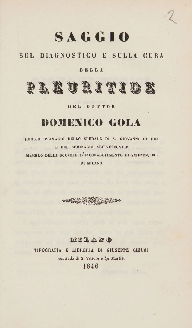SAGGIO SUL DIAGNOSTICO E SULLA CURA DELLA DEL DOTTOR DOMENICO GOLA MEDICO PRIMARIO DELLO SPEDALE DI S. GIOVANNI DI DIO E DEL SEMINARIO ARCIVESCOVILE MEMBRO DELLA SOCIETÀ’ D’iNCORAGGlAMENTO DI SCIENZE, *C. DI MILANO TIPOGRAFIA E LIBRERIA DI GIUSEPPE CHIUSI coutrada di S. Vittore e \o Martiri 1846