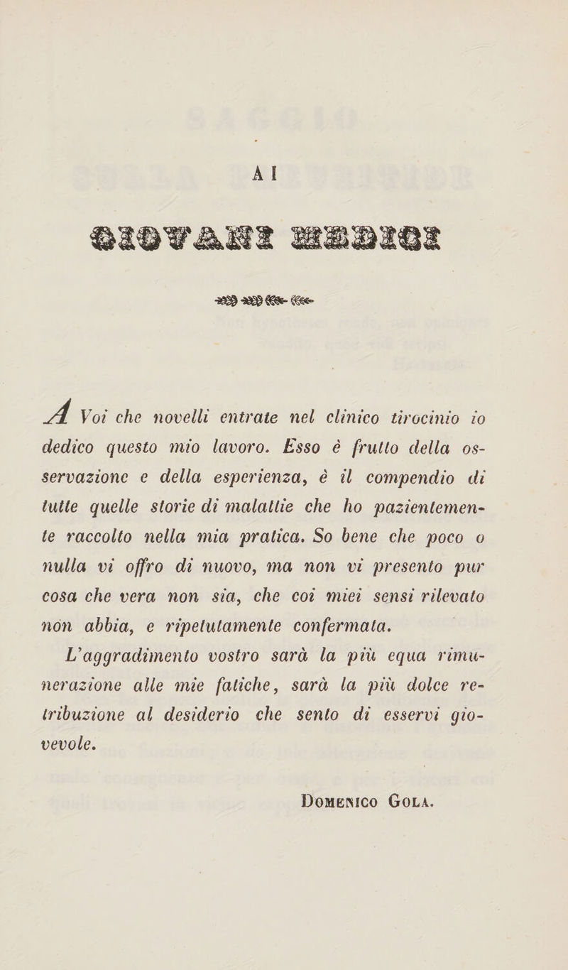 -B8-»S® A Voi che novelli entrate nel clinico tirocinio io dedico questo mio lavoro. Esso è frutto della os¬ servazione e della esperienza, è il compendio di tutte quelle storie di malattie che ho pazientemen¬ te raccolto nella mia pratica. So bene che poco o nulla vi offro di nuovo, ma non vi presento pur cosa che vera non sia, che coi miei sensi rilevato non abbia, e ripetutamente confermata. L'aggradimento vostro sarà la più equa rimu¬ nerazione alle mie fatiche, sarà la più dolce re¬ tribuzione al desiderio che sento di esservi gio¬ vevole. Domenico Gola.