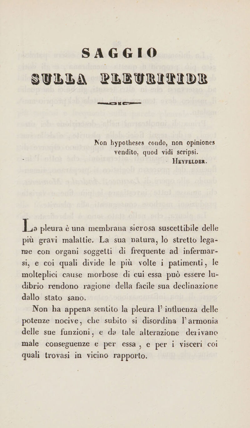 Non hypotheses condo, non opinione* vendilo, quod vidi scripsi. IIeyfelder. La pleura è una membrana sierosa suscettibile delle più gravi malattie. La sua natura, lo stretto lega¬ me con organi soggetti di frequente ad infermar¬ si, e coi quali divide le più volte i patimenti, le molteplici cause morbose di cui essa può essere lu¬ dibrio rendono ragione della facile sua declinazione dallo stato sano. Non ha appena sentito la pleura V influenza delle potenze nocive, che subito si disordina l’armonia delle sue funzioni, e da tale alterazione derivano male conseguenze e per essa , e per i visceri coi quali trovasi in vicino rapporto.