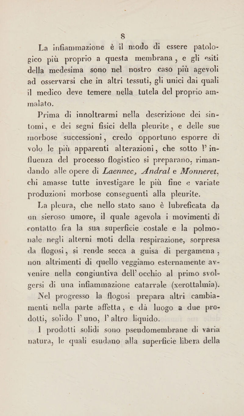 La infiammazione è il modo di essere patolo¬ gico più proprio a questa membrana , e gli esiti della medesima sono nel nostro caso più agevoli ad osservarsi che in altri tessuti, gli unici dai quali il medico deve temere nella tutela del proprio am¬ malato. Prima di innoltrarmi nella descrizione dei sin¬ tomi, e dei segni fisici della pleurite, e delle sue morbose successioni, credo opportuno esporre di volo le più apparenti alterazioni, che sotto l’in¬ fluenza del processo flogistico si preparano, riman¬ dando alle opere di LaennecAndrai e Monneret, chi amasse tutte investigare le più fine e variate produzioni morbose conseguenti alla pleurite. La pleura, che nello stato sano è lubreficata da un sieroso umore, il quale agevola i movimenti di contatto fra la sua superficie costale e la polmo- nale negli alterni moti della respirazione, sorpresa da flogosi, si rende secca a guisa di pergamena , non altrimenti di quello veggiamo esternamente av¬ venire nella congiuntiva dell’ occhio al primo svol¬ gersi di una infiammazione catarrale (xerottalmia). Nel progresso la flogosi prepara altri cambia¬ menti nella parte affetta , e dà luogo a due pro¬ dotti, solido l’uno, l’altro liquido. I prodotti solidi sono pseudomembrane di varia natura, le quali esudano alla superficie libera della