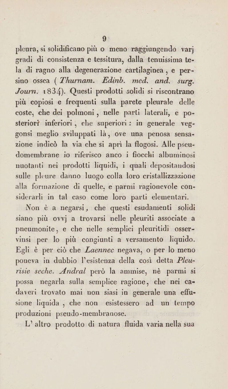pleura, si solidificano più o meno raggiungendo varj gradi di consistenza e tessitura, dalla tenuissima te¬ la di ragno alla degenerazione cartilaginea , e per¬ sino ossea ( Thurnam. Edinb. med. and. surg. Joum. 1834)* Questi prodotti solidi si riscontrano più copiosi e frequenti sulla parete pleurale delle coste, che dei polmoni , nelle parti laterali, e po¬ steriori inferiori , che superiori : in generale veg- gonsi meglio sviluppati là, ove una penosa sensa¬ zione indicò la via che si aprì la flogosi. Alle pseu¬ domembrane io riferisco anco i fiocchi albuminosi nuotanti nei prodotti liquidi, i quali depositandosi sulle pleure danno luogo colla loro cristallizzazione alla formazione di quelle, e parmi ragionevole con¬ siderarli in tal caso come loro parti elementari. Non è a negarsi, che questi esudamenti solidi siano più ovvj a trovarsi nelle pleuriti associate a pneumonite, e che nelle semplici pleuritidi osser- vinsi per lo più congiunti a versamento liquido. Egli è per ciò che Laennec negava, o per lo meno poneva in dubbio resistenza della così detta Pleu- risie sedie. Andrai però la ammise, nè parmi si possa negarla sulla semplice ragione, che nei ca¬ daveri trovato mai uon siasi in generale una effu¬ sione liquida , che non esistessero ad un tempo produzioni pseudo-membranose. L’ altro prodotto di natura fluida varia nella sua