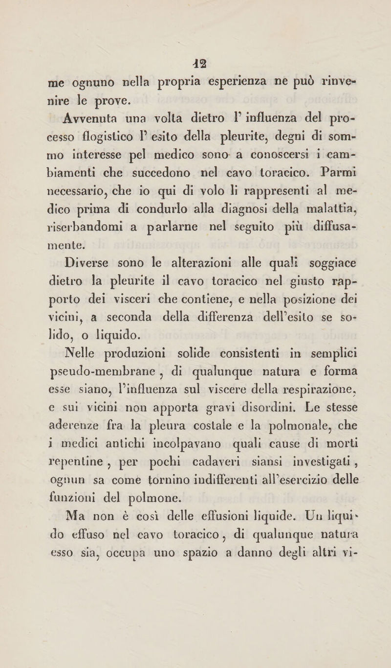 n me ognuno nella propria esperienza ne può rinve¬ nire le prove. Avvenuta una volta dietro 1’ influenza del pro¬ cesso flogistico P esito della pleurite, degni di som¬ mo interesse pel medico sono a conoscersi i cam¬ biamenti che succedono nel cavo toracico. Parmi necessario, che io qui di volo li rappresenti al me¬ dico prima di condurlo alla diagnosi della malattia, riserbandomi a parlarne nel seguito più diffusa¬ mente. Diverse sono le alterazioni alle quali soggiace dietro la pleurite il cavo toracico nel giusto rap¬ porto dei visceri che contiene, e nella posizione dei vicini, a seconda della differenza dell’esito se so¬ lido, o liquido. Nelle produzioni solide consistenti in semplici pseudo-membrane , di qualunque natura e forma esse siano, l’influenza sul viscere della respirazione, e sui vicini non apporta gravi disordini. Le stesse aderenze fra la pleura costale e la polmonale, che i medici antichi incolpavano quali cause di morti repentine , per pochi cadaveri siansi investigati , ognun sa come tornino indifferenti alfesercizio delle funzioni del polmone. Ma non è così delle effusioni liquide. Un liqui* do effuso nel cavo toracico, di qualunque natur a esso sia, occupa uno spazio a danno degli altri vi-