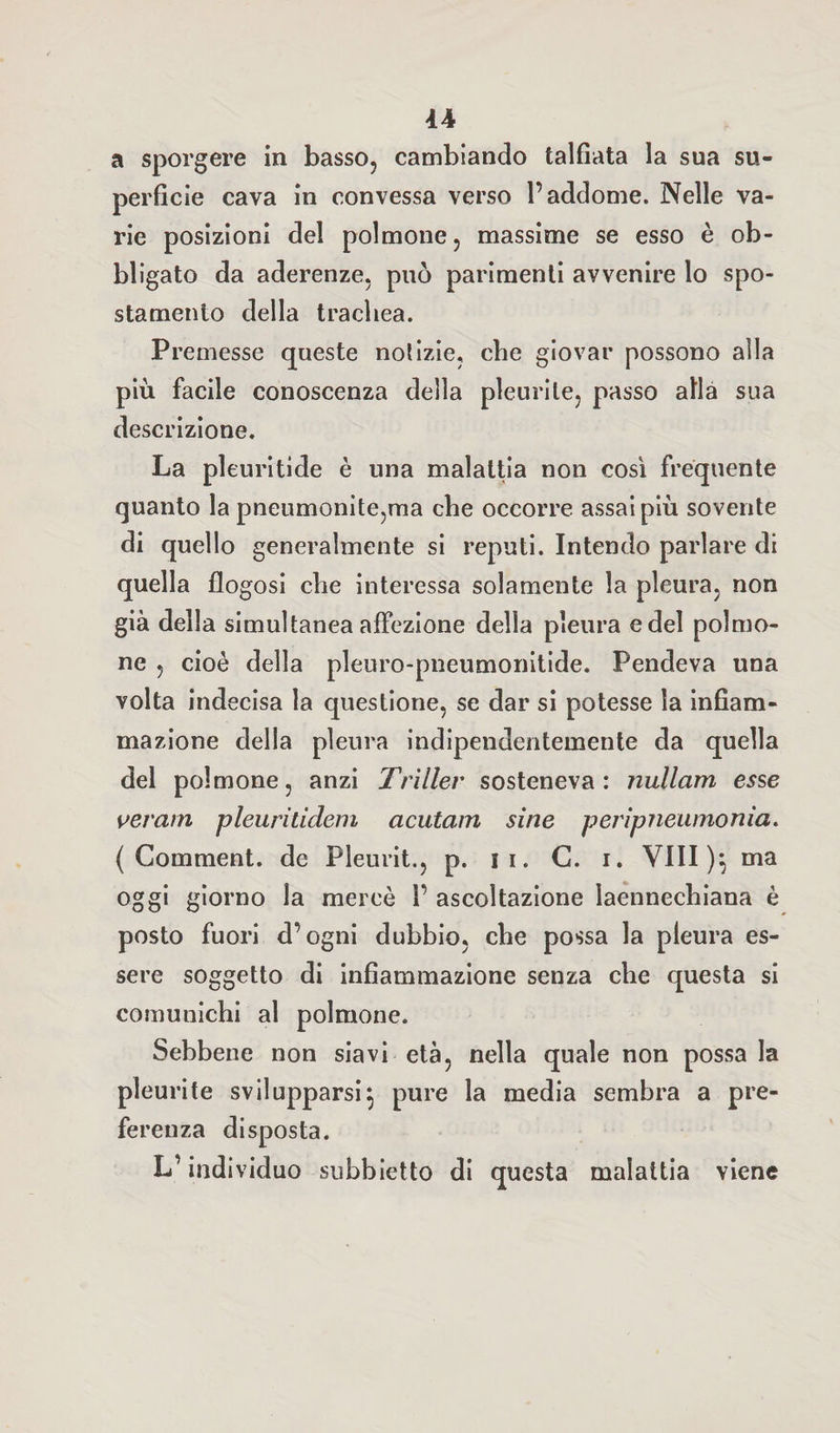 a sporgere in basso, cambiando talfiata la sua su¬ perficie cava in convessa verso l’addome. Nelle va¬ rie posizioni del polmone, massime se esso è ob¬ bligato da aderenze, può parimenti avvenire lo spo¬ stamento della trachea. Premesse queste notizie, che giovar possono alla più facile conoscenza della pleurite, passo alla sua descrizione. La pleuritide è una malattia non così frequente quanto la pneumonite,ma che occorre assai più sovente di quello generalmente si reputi. Intendo parlare di quella flogosi che interessa solamente la pleura, non già della simultanea affezione della pleura e del polmo¬ ne , cioè della pleuro-pneumonitide. Pendeva una volta indecisa la questione, se dar si potesse la infiam¬ mazione della pleura indipendentemente da quella del polmone, anzi Triller sosteneva: nullam esse veratri pleurilidem acutam sine peripneumonia. ( Comment. de Pleurit., p. 11. G. i. Vili )} ma oggi giorno la mercè 1’ ascoltazione ìaennechiana è posto fuori d’ogni dubbio, che possa la pleura es¬ sere soggetto di infiammazione senza che questa si comunichi al polmone. Sebbene non siavi età, nella quale non possa la pleurite svilupparsi} pure la media sembra a pre¬ ferenza disposta. L’individuo subbietto di questa malattia viene