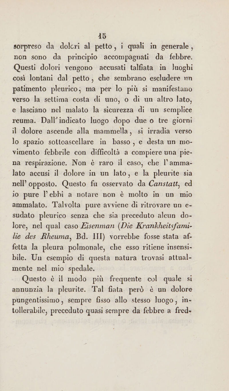 sorpreso da dolori al petto, i quali in generale y non sono da principio accompagnati da febbre. Questi dolori vengono accusati talfìata in luoghi così lontani dal petto , che sembrano escludere un patimento pleurico, ma per lo più si manifestano verso la settima costa di uno, o di un altro lato, e lasciano nel malato la sicurezza di un semplice reuma. Dalh indicato luogo dopo due o tre giorni il dolore ascende alla mammella, si irradia verso lo spazio sottoascellare in basso , e desta un mo¬ vimento febbrile con difficoltà a compiere una pie¬ na respirazione. Non è raro il caso, che l’amma¬ lato accusi il dolore in un lato, e la pleurite sia nell’ opposto. Questo fu osservato da CcinsLatty ed io pure l’ebbi a notare non è molto in un mio ammalato. Talvolta pure avviene di ritrovare un e- sudalo pleurico senza che sia preceduto alcun do¬ lore, nel qual caso Eisenman (Die Ki'arikheilsfami- lie des Rheumay Bd. ni) vorrebbe fosse stata af¬ fetta la pleura polmonale, che esso ritiene insensi¬ bile. Un esempio di questa natura trovasi attual¬ mente nel mio spedale. Questo è il modo più frequente col quale si annunzia la pleurite. Tal fiata però è un dolore pungentissimo, sempre fisso allo stesso luogo, in¬ tollerabile, preceduto quasi sempre da febbre a frcd«