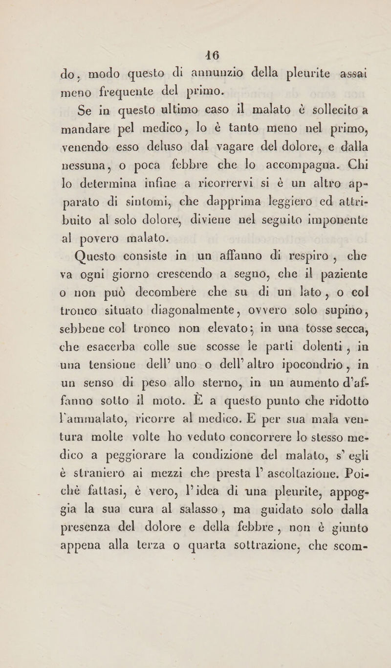 do. modo questo di annunzio della pleurite assai meno frequente del primo. Se in questo ultimo caso il malato è sollecito a mandare pel medico , Io è tanto meno nel primo, venendo esso deluso dal vagare del dolore, e dalla nessuna, o poca febbre che lo accompagna. Chi lo determina infine a ricorrervi si è un altro ap¬ parato di sintomi, che dapprima leggiero ed attri¬ buito al solo dolore, diviene nel seguito imponente al povero malato. Questo consiste in un affanno di respiro , che va ogni giorno crescendo a segno, che il paziente o non può decombere che su di un lato , o col tronco situato diagonalmente, ovvero solo supino, sebbene col tronco non elevato} in una tosse secca, che esacerba colle sue scosse le parli dolenti , in una tensione dell’ uno o dell’ altro ipocondrio , in un senso di peso allo sterno, in un aumento d’af¬ fanno sotto il moto. È a questo punto che ridotto rammalato, ricorre al medico. E per sua mala ven¬ tura molte volte ho veduto concorrere lo stesso me¬ dico a peggiorare la condizione del malato, s’ egli è straniero ai mezzi che presta 1’ ascoltazione. Poi¬ ché fattasi, è vero, l’idea di una pleurite, appog¬ gia la sua cura al salasso , ma guidato solo dalla presenza del dolore e della febbre , non è giunto appena alla terza o quarta sottrazione, che scorn-