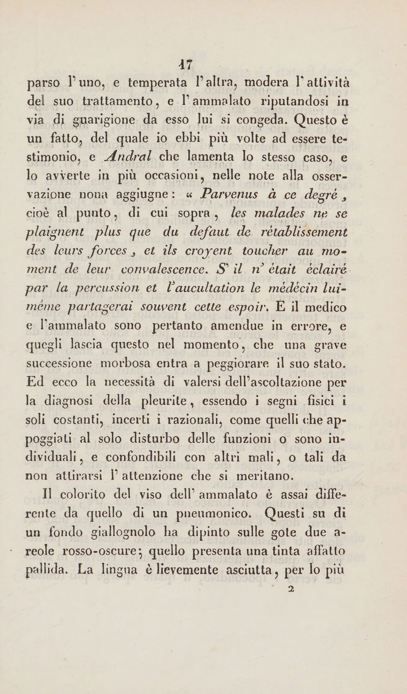 parso l’uno, e temperata l’altra, modera V attività de! suo trattamento, e l’ammalato riputandosi in via di guarigione da esso lui si congeda. Questo è un fatto, del quale io ebbi più volte ad essere te¬ stimonio, e Andrai che lamenta lo stesso caso, e lo avverte in più occasioni, nelle note alla osser¬ vazione nona aggiugne : « Parvenus à ce degré 3 cioè al punto, di cui sopra , les malades ne se plaignent plus que da defaut de rètablissement des leurs forces 3 et ils crojent toucher au. mo¬ ment de leur convalescence. SAI n ètait èclairé par la percussion et Vaucultation le mèdècìn lui- mème partagerai souvent cette espoit\ È il medico e Fammalato sono pertanto amendue in errore, e quegli lascia questo nel momento, cbe una grave successione morbosa entra a peggiorare il suo stato. Ed ecco la necessità di valersi dell’ascoltazione per la diagnosi della pleurite, essendo i segni fisici i soli costanti, incerti i razionali, come quelli cbe ap¬ poggiati al solo disturbo delle funzioni o sono in¬ dividuali , e confondibili con altri mali, o tali da non attirarsi 1’ attenzione cbe si meritano. Il colorito del viso dell* ammalato è assai diffe¬ rente da quello di un pneumonico. Questi su di un fondo giallognolo ha dipinto sulle gote due a- reole rosso-oscure} quello presenta una tinta affatto pallida. La lingua è lievemente asciutta, per lo più 2