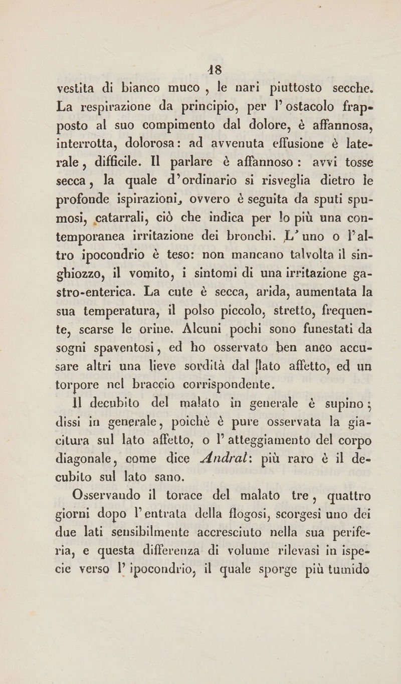 vestita di bianco muco , le nari piuttosto secche. La respirazione da principio, per l’ostacolo frap¬ posto al suo compimento dal dolore, è affannosa, interrotta, dolorosa : ad avvenuta effusione è late¬ rale , difficile. Il parlare è affannoso : avvi tosse secca, la quale d’ordinario si risveglia dietro le profonde ispirazioni., ovvero è seguita da sputi spu¬ mosi, catarrali, ciò che indica per lo più una con¬ temporanea irritazione dei bronchi. ,L* uno o l’al¬ tro ipocondrio è teso: non mancano talvolta il sin¬ ghiozzo, il vomito, i sintomi di una irritazione ga¬ stro-enterica. La cute è secca, arida, aumentata la sua temperatura, il polso piccolo, stretto, frequen¬ te, scarse le orine. Alcuni pochi sono funestati da sogni spaventosi, ed ho osservato ben anco accu¬ sare altri una lieve sordità dal [lato affetto, ed un torpore nel braccio corrispondente. Il decubito del malato in generale è supino $ dissi in generale, poiché è pure osservata la gia¬ citura sul lato affetto, o 1’ atteggiamento del corpo diagonale, come dice Andrai: più raro è il de¬ cubito sul lato sano. Osservando il torace del malato tre, quattro giorni dopo l’entrata della flogosi, scorgesi uno dei due lati sensibilmente accresciuto nella sua perife¬ ria, e questa differenza di volume rilevasi in ispe- cie verso 1’ ipocondrio, il quale sporge più tumido