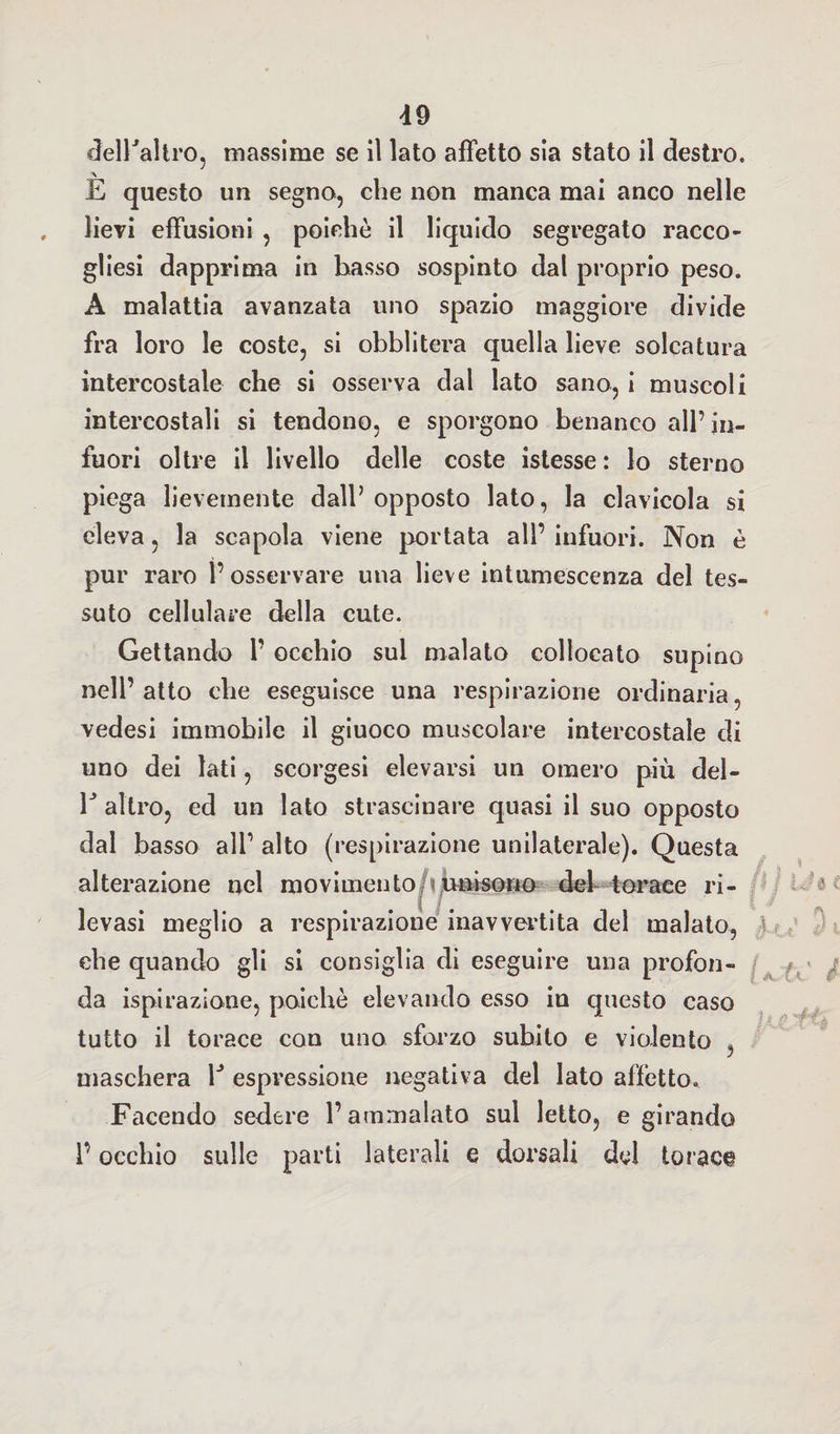 d9 dell'altro, massime se il lato affetto sia stato il destro. E questo un segno, che non manca mai anco nelle lievi effusioni , poiché il liquido segregato racco¬ glisi dapprima in basso sospinto dal proprio peso. A malattia avanzata uno spazio maggiore divide fra loro le coste, si obblitera quella lieve solcatura intercostale che si osserva dal lato sano, i muscoli intercostali si tendono, e sporgono benanco all’in¬ fuori oltre il livello delle coste istesse: lo sterno piega lievemente dall’ opposto lato, la clavicola si eleva, la scapola viene portata all’ infuori. Non è pur raro l’osservare una lieve intumescenza del tes¬ suto cellulare della cute. Gettando 1’ occhio sui malato collocato supino nell’atto che eseguisce una respirazione ordinaria, vedesi immobile il giuoco muscolare intercostale di uno dei lati, scorgesi elevarsi un omero più del- V altro, ed un lato strascinare quasi il suo opposto dal basso all’ alto (respirazione unilaterale). Questa alterazione nel movimento unisono del torace ri¬ levasi meglio a respirazione inavvertita del malato, che quando gli si consiglia di eseguire una profon¬ da ispirazione, poiché elevando esso in questo caso tutto il torace con uno sforzo subito e violento , maschera 1J espressione negativa del lato affetto. Facendo sedere l’ammalato sul letto, e girando V occhio sulle parti laterali e dorsali del torace