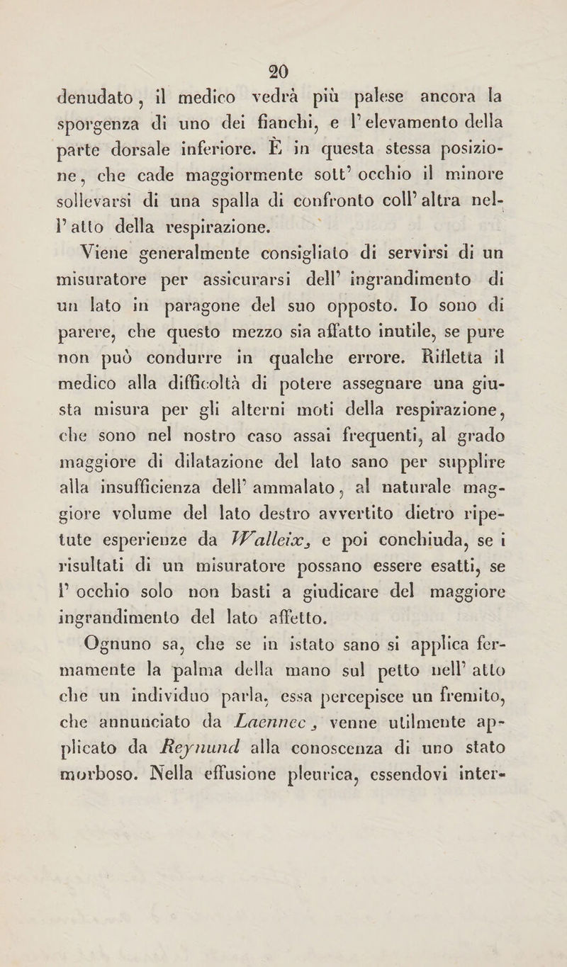 denudato, il medico vedrà più palese ancora la sporgenza di uno dei fianchi, e P elevamento della parte dorsale inferiore. È in questa stessa posizio¬ ne , che cade maggiormente solt’ occhio il minore sollevarsi di una spalla di confronto coll’ altra nel- P atto della respirazione. Viene generalmente consiglialo di servirsi di un misuratore per assicurarsi dell' ingrandimento di un lato in paragone del suo opposto. Io sono di parere, che questo mezzo sia affatto inutile, se pure non può condurre in qualche errore. Rifletta il medico alla difficoltà di potere assegnare una giu¬ sta misura per gli alterni moti della respirazione, che sono nel nostro caso assai frequenti, al grado maggiore di dilatazione del lato sano per supplire alla insufficienza dell’ ammalato, al naturale mag¬ giore volume del lato destro avvertito dietro ripe¬ tute esperienze da JValleixj e poi conchiuda, se i risultati di un misuratore possano essere esatti, se P occhio solo non basti a giudicare del maggiore ingrandimento del lato affetto. Ognuno sa, che se in istato sano si applica fer¬ mamente la palma della mano sul petto nell’ atto che un individuo parla, essa percepisce un fremito, che annunciato da Laenncc venne utilmente ap¬ plicato da Reynund alla conoscenza di uno stato morboso. Nella effusione pleurica, essendovi inter-