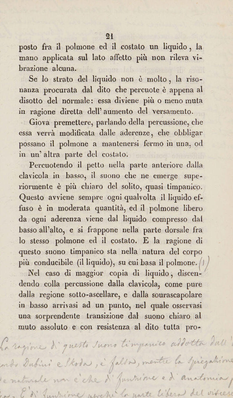 posto fra il polmone ed il costato un liquido , la mano applicata sul lato affetto più non rileva vi¬ brazione alcuna. Se lo strato del liquido non è molto , la riso¬ nanza procurata dal dito che percuote è appena al disotto del normale: essa diviene più o meno muta in ragione diretta dell’ aumento del versamento. Giova premettere, parlando della percussione, che essa verrà modificata dalle aderenze, che obbligar possano il polmone a mantenersi fermo in una, od in un’ altra parte del costato. Percuotendo il petto nella parte anteriore dalla clavicola in basso, il suono che ne emerge supe¬ riormente è più chiaro del solito, quasi timpanico. Questo avviene sempre ogni qualvolta il liquido ef¬ fuso è in moderata quantità, ed il polmone libero da ogni aderenza viene dal liquido compresso dal basso all’alto, e si frappone nella parte dorsale fra lo stesso polmone ed il costato. E la ragione di questo suono timpanico sta nella natura del corpo più conducibile (il liquido), su cui basa il polmone. I Nel caso di maggior copia di liquido, discen¬ dendo colla percussione dalla clavicola, come pure dalla regione sotto-ascellare, e dalla sourascapolare in basso arrivasi ad un punto, nel quale osservasi una sorprendente transizione dal suono chiaro al muto assoluto e con resistenza al dito tutta pro- 4^) rv'-O h ' ? Piatte Jpuniff U .WIA~C* tutte 2* C\ /, , &amp; \ v / è ,j ttUvfCi v» g. } c yj ***■■ il*.' V, \ % A m. >vu