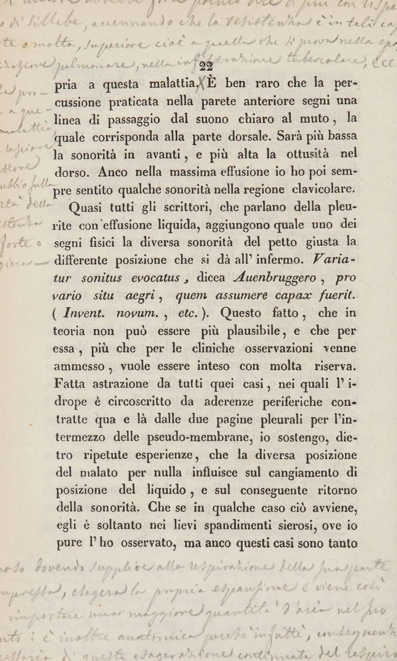 r *A A c t f V i *. ' d .' . • ; : » / < / ‘Y • -'■ « ^ -£<,Ù* /Cd CA'i -fi* L£~ fi >vxe C^*- / Ju~1jdtSVcc°t'd^- Cc^-f ^ ' f/U /,' texpv y\xUf-t*~ t+ L LLt/ Ìy'Li \ 'd^ J ^ ì% y 22 * / . rx v-O' ’vd^rcd^c * • L^ r /■ / C X.I.. /.i > * pria a questa malattia.\ È ben raro che la per- A*. ^^aX,- cussione praticata nella parete anteriore segni una Vvv^' •  . linea di passaggio dal suono chiaro al muto, la ■ -t». quale corrisponda alla parte dorsale. Sarà più bassa la sonorità in avanti, e più alta la ottusità nel AU^ ia V v 0 dorso. Anco nella massima effusione io ho poi sem- L--C ^ $ pre sentito qualche sonorità nella regione clavicolare. Quasi tutti gli scrittori, che parlano della pleu- /•Ot» > +** rite con effusione liquida, aggiungono quale uno dei ? segni fisici la diversa sonorità del petto giusta la differente posizione che si dà all’ infermo. Varia- tur sonitus evocatus ^ dicea ^duenbruggero , pr ò vario sita aegri, qiiem assumere capace fuerit. ( Invent. novum. , etc. ). Questo fatto, che in teoria non può essere più plausibile, e che per essa, più che per le cliniche osservazioni venne ammesso, vuole essere inteso con molta riserva. Fatta astrazione da tutti quei casi, nei quali l’i- drope è circoscritto da aderenze periferiche con¬ tralte qua e là dalle due pagine pleurali per l’in¬ termezzo delle pseudo-membrane, io sostengo, die¬ tro ripetute esperienze, che la diversa posizione del malato per nulla influisce sul cangiamento di posizione del liquido , e sul conseguente ritorno della sonorità. Che se in qualche caso ciò avviene, egli è soltanto nei lievi spandimenti sierosi, ove io pure l’ho osservato, ma anco questi casi sono tanto L 1 t.r€ i x ¥ ì- g ^ . gì H Ù V V •va. ijsM-iJ i d fi ■>) CA-/*■ &amp;f//A « '/* * *'*-*■ Cd- / v r i x.f t n ■■ 4 / 7 / pi i {-rr t f i i t t C *’ • £ /f,V L IA V l *■*] /c£ u 4 cJdAt't A ! ékJ tdsXtévxwVfK 'lA-xf/ t- l I
