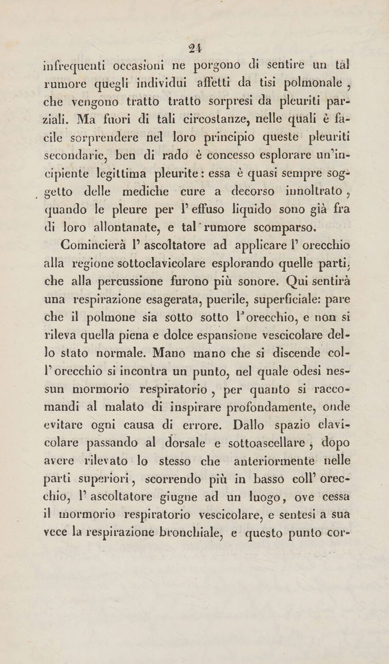 infrequenti occasioni ne porgono di sentire un tal rumore quegli individui affetti da tisi polmonale , che vengono tratto tratto sorpresi da pleuriti par¬ ziali. Ma fuori di tali circostanze, nelle quali è fa¬ cile sorprendere nel loro principio queste pleuriti secondarie, ben di rado è concesso esplorare un’in¬ cipiente legittima pleurite : essa è quasi sempre sog¬ getto delle mediche cure a decorso innoltrato , quando le pleure per l’effuso liquido sono già fra di loro allontanate, e tal'rumore scomparso. Comincierà 1’ ascoltatore ad applicare 1’ orecchio alla regione sottoclavicolare esplorando quelle parti, che alla percussione furono più sonore. Qui sentirà una respirazione esagerata, puerile, superficiale: pare che il polmone sia sotto sotto 1J orecchio, e non si rileva quella piena e dolce espansione vescicolare del¬ lo stato normale. Mano mano che si discende col¬ l’orecchio si incontra un punto, nel quale odesi nes¬ sun mormorio respiratorio , per quanto si racco¬ mandi al malato di inspirare profondamente, onde evitare ogni causa di errore. Dallo spazio clavi¬ colare passando al dorsale e sottoascellare , dopo avere rilevato lo stesso che anteriormente nelle parti superiori, scorrendo più in basso coll’ orec¬ chio, l’ascoltatore giugne ad un luogo, ove cessa il mormorio respiratorio vescicolare, e sentesi a sua vece la respirazione bronchiale, e questo punto cor-