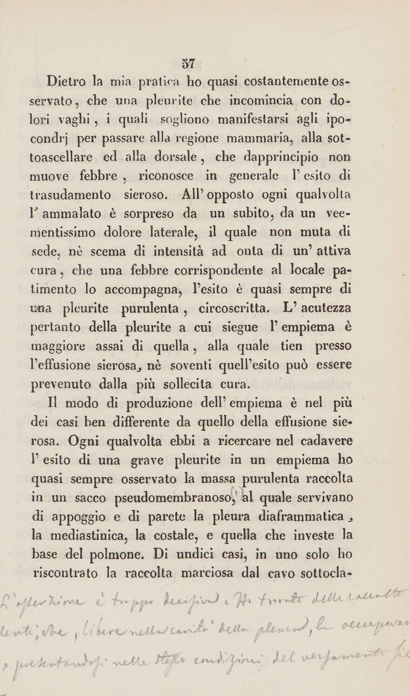 Dietro la mia pratica lio quasi costantemente os¬ servato , che una pleurite che incomincia con do¬ lori vaghi , i quali sogliono manifestarsi agli ipo¬ condri per passare alla regione mammaria, alla sot¬ toascellare ed alla dorsale, che dapprincipio non muove febbre , riconosce in generale 1’ esito di trasudamento sieroso. All’ opposto ogni qualvolta r ammalato è sorpreso da un subito, da un vee¬ mentissimo dolore laterale, il quale non muta di sede, nè scema di intensità ad onta di un’ attiva cura, che una febbre corrispondente al locale pa¬ timento lo accompagna, l’esito è quasi sempre di una pleurite purulenta , circoscritta. L’acutezza pertanto della pleurite a cui siegue l’empiema è maggiore assai di quella, alla quale tien presso l’effusione sierosa., nè soventi quell’esito può essere prevenuto dalla più sollecita cura. Il modo di produzione dell’ empiema è nel più dei casi ben differente da quello della effusione sie¬ rosa. Ogni qualvolta ebbi a ricercare nel cadavere 1’ esito di una grave pleurite in un empiema ho quasi sempre osservato la massa purulenta raccolta in un sacco pseudomembranoso, al quale servivano di appoggio e di parete la pleura diaframmatica la mediastinica, la costale, e quella che investe la base del polmone. Di undici casi, in uno solo ho riscontrato la raccolta marciosa dal cavo sottocla- p\ . w . V f tSylt»' A* t**-* <t T>* ! JUtU -4 * fk / i U . If-NL » f r \ 4< rU ‘ •Y'X-' A- s / xM ...A-