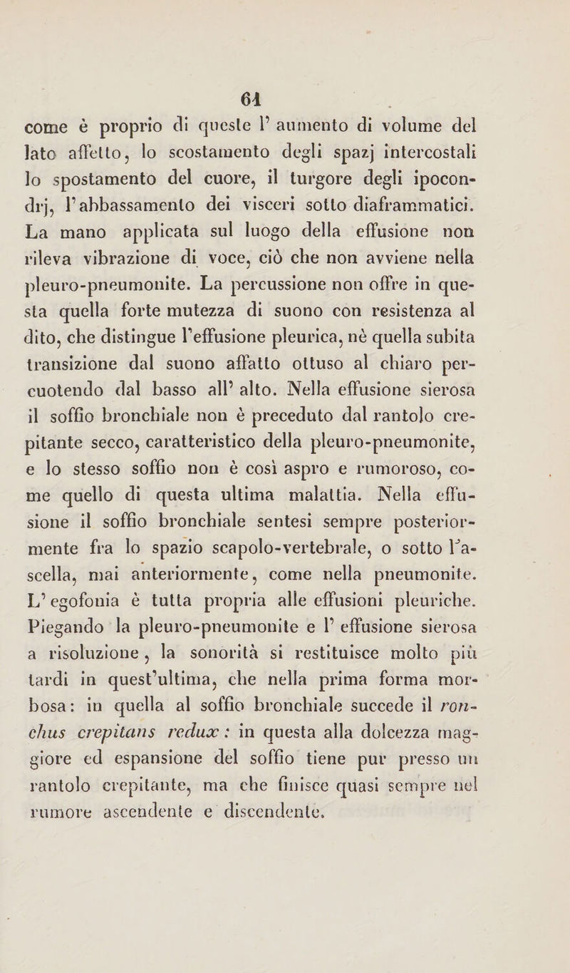come è proprio eli queste 1’ aumento di volume del lato affetto, lo scostamento degli spazj intercostali 10 spostamento del cuore, il turgore degli ipocon¬ dri 1’abbassamento dei visceri sotto diaframmatici. La mano applicata sul luogo della effusione non rileva vibrazione di voce, ciò che non avviene nella pleuro-pneumonite. La percussione non offre in que¬ sta quella forte mutezza di suono con resistenza al dito, che distingue l'effusione pleurica, nè quella subita transizione dal suono affatto ottuso al chiaro per¬ cuotendo dal basso all’ alto. Nella effusione sierosa 11 soffio bronchiale non è preceduto dal rantolo cre¬ pitante secco, caratteristico della pleuro-pneumonite, e lo stesso soffio non è così aspro e rumoroso, co¬ me quello di questa ultima malattia. Nella effu¬ sione il soffio bronchiale sentesi sempre posterior¬ mente fra lo spazio scapolo-vertebrale, o sotto Ta- scella, mai anteriormente, come nella pneumonite. L’egofonia è tutta propria alle effusioni pleuriche. Piegando la pleuro-pneumonite e 1’ effusione sierosa a risoluzione , la sonorità si restituisce molto più tardi in quest’ultima, che nella prima forma mor¬ bosa: in quella al soffio bronchiale succede il ron- chiis crepitans rcclux : in questa alla dolcezza mag¬ giore ed espansione del soffio tiene pur presso un rantolo crepitante, ma che finisce quasi sempre nel rumore ascendente e discendente.
