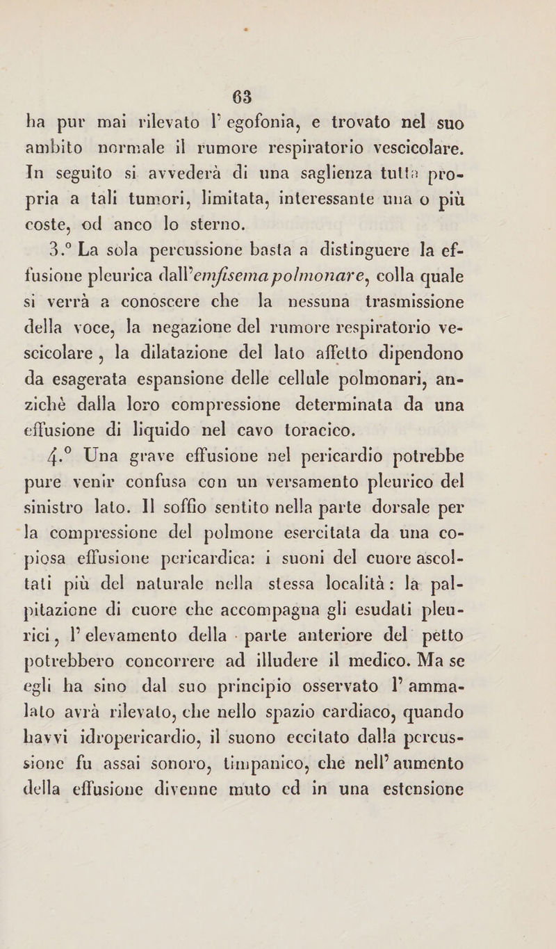 ha pur mai rilevato Y egofonia, e trovato nel suo ambito normale il rumore respiratorio vescicolare. In seguito si avvederà di una saglienza tuttn pro¬ pria a tali tumori, limitata, interessante una o più coste, od anco lo sterno. 3.° La sola percussione basta a distinguere la ef¬ fusione pleurica dall’emfiseinapolmonare^ colla quale si verrà a conoscere che la nessuna trasmissione della voce, la negazione del rumore respiratorio ve¬ scicolare , la dilatazione del lato affetto dipendono da esagerata espansione delle cellule polmonari, an¬ ziché dalla loro compressione determinata da una effusione di liquido nel cavo toracico. 4-° Una grave effusione nel pericardio potrebbe pure venir confusa con un versamento pleurico del sinistro lato. 11 soffio sentito nella parte dorsale per la compressione del polmone esercitata da una co¬ piosa effusione pericardica: i suoni del cuore ascol¬ tati più del naturale nella stessa località : la pal¬ pitazione di cuore che accompagna gli esudati pleu¬ rici , l’elevamento della parte anteriore del petto potrebbero concorrere ad illudere il medico. Ma se egli ha sino dal suo principio osservato 1’ amma¬ lalo avrà rilevalo, che nello spazio cardiaco, quando havvi idropericardio, il suono eccitato dalla percus¬ sione fu assai sonoro, timpanico, che nell’aumento della effusione divenne muto ed in una estensione