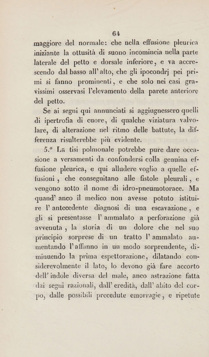 maggiore del normale: ebe nella effusione pleurica iniziante la ottusità di suono Incomincia nella parte laterale del petto e dorsale inferiore, e va accre¬ scendo dal basso all’ aito, che gli ipocondrj pei pri¬ mi si fanno prominenti, e che solo nei casi gra¬ vissimi osservasi l’elevamento della parete anteriore del petto. Se ai segni qui annunciati si aggiugnessero quelli di ipertrofìa di cuore, di qualche viziatura valvo¬ lare, di alterazione nel ritmo delle battute, la dif¬ ferenza risulterebbe più evidente. 5.° La tisi polmonale potrebbe pure dare occa¬ sione a versamenti da confondersi colla genuina ef¬ fusione pleurica, e qui alludere voglio a quelle ef¬ fusioni , che conseguitano alle fistole pleurali , e vengono sotto il nome di idro-pneumotorace. Ma quand’ anco il medico non avesse potuto istitui¬ re 1’ antecedente diagnosi di una escavazione , e gli si presentasse 1’ ammalato a perforazione già avvenuta , la storia di un dolore che nel suo principio sorprese di un tratto l’ ammalato au¬ mentando l’affanno in un modo sorprendente, di¬ minuendo la prima espettorazione, dilatando con¬ siderevolmente il lato, lo devono già fare accorto deir indole diversa del male, anco astrazione fatta dai segni razionali, dall’ eredità, dall’ abito del cor¬ po, dalle possibili precedute emorragie , e ripetute