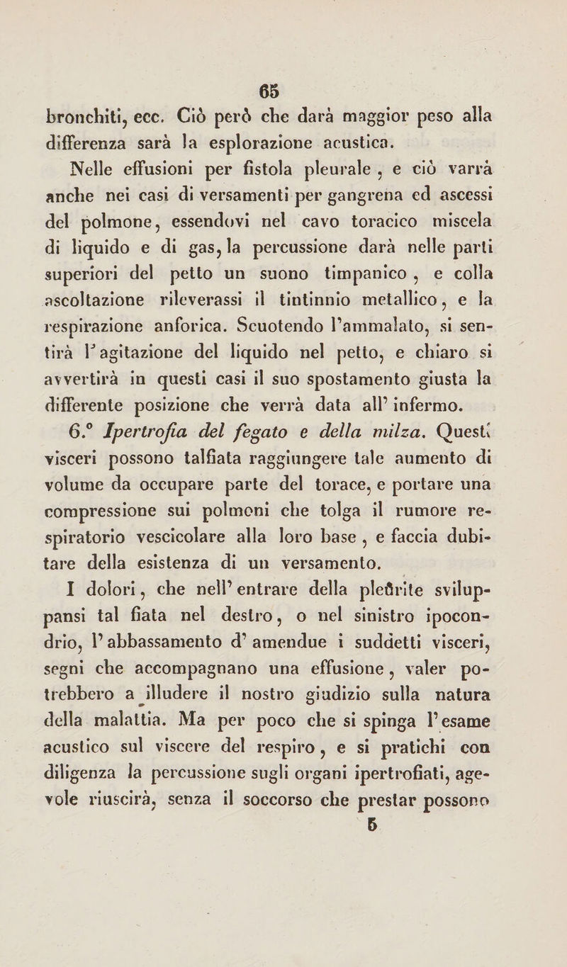 bronchiti, ecc. Ciò però che darà maggior peso alla differenza sarà la esplorazione acustico. Nelle effusioni per fistola pleurale , e ciò varrà anche nei casi di versamenti per gangrena ed ascessi del polmone, essendovi nel cavo toracico miscela di liquido e di gas, la percussione darà nelle parli superiori del petto un suono timpanico , e colla ascoltazione rileverassi il tintinnio metallico, e la respirazione anforica. Scuotendo l’ammalato, si sen¬ tirà 1J agitazione del liquido nel petto, e chiaro si avvertirà in questi casi il suo spostamento giusta la differente posizione che verrà data all’ infermo. 6.° Ipertrofia del fegato e della milza. Questi visceri possono talfiata raggiungere tale aumento di volume da occupare parte del torace, e portare una compressione sui polmoni che tolga il rumore re¬ spiratorio vescicolare alla loro base , e faccia dubi¬ tare della esistenza di un versamento. I dolori, che nell’ entrare della pleurite svilup¬ paci tal fiata nel destro, o nel sinistro ipocon¬ drio, 1’ abbassamento d’ amendue i suddetti visceri, segni che accompagnano una effusione, valer po¬ trebbero a illudere il nostro giudizio sulla natura della malattia. Ma per poco che si spinga l’esame acustico sul viscere del respiro , e si pratichi con diligenza la percussione sugli organi ipertrofiati, age¬ vole riuscirà, senza il soccorso che prestar possono 5