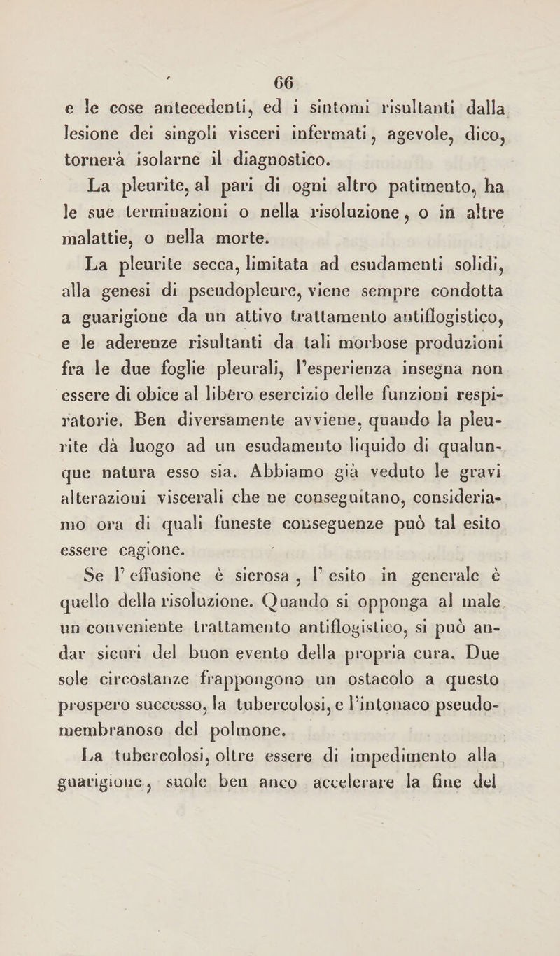 e le cose antecedenti, ed i sintomi risultanti dalla lesione dei singoli visceri infermati, agevole, dico, tornerà isolarne il diagnostico. La pleurite, al pari di ogni altro patimento, ha le sue terminazioni o nella risoluzione, o in altre malattie, o nella morte. La pleurite secca, limitata ad esudamenti solidi, alla genesi di pseudopleure, viene sempre condotta a guarigione da un attivo trattamento antiflogistico, e le aderenze risultanti da tali morbose produzioni fra le due foglie pleurali, l’esperienza insegna non essere di obice al libero esercizio delle funzioni respi¬ ratorie. Ben diversamente avviene, quando la pleu¬ rite dà luogo ad un esudamento liquido di qualun¬ que natura esso sia. Abbiamo già veduto le gravi alterazioni viscerali che ne conseguitano, consideria¬ mo ora di quali funeste conseguenze può tal esito essere ca.gione. Se l’effusione è sierosa , 1’ esito in generale è quello della risoluzione. Quando si opponga al male un conveniente trattamento antiflogistico, si può an¬ dar sicuri del buon evento della propria cura. Due sole circostanze frappongono un ostacolo a questo prospero successo, la tubercolosi, e l’intonaco pseudo¬ membranoso del polmone. La tubercolosi, oltre essere di impedimento alla guarigione, suole ben anco accelerare la fine del