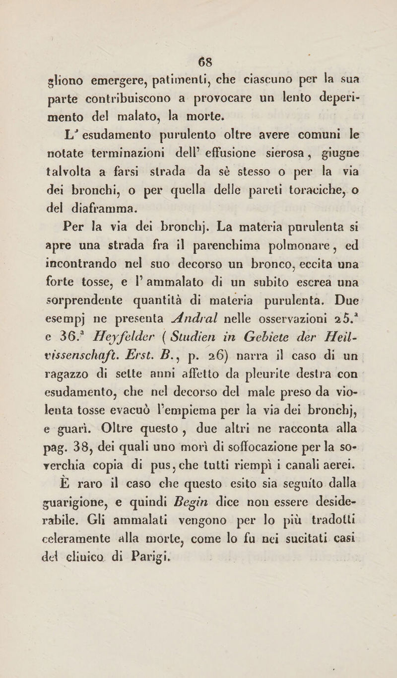 gliono emergere, patimenti, che ciascuno per la sua parte contribuiscono a provocare un lento deperi¬ mento del malato, la morte. LJ esudamento purulento oltre avere comuni le notate terminazioni dell’ effusione sierosa, giugne talvolta a farsi strada da sè stesso o per la via dei bronchi, o per quella delle pareti toraciche, o del diaframma. Per la via dei bronchj. La materia purulenta si apre una strada fra il parenchima polmonare, ed incontrando nel suo decorso un bronco, eccita una forte tosse, e 1’ ammalato di un subito escrea una sorprendente quantità di materia purulenta. Due esempj ne presenta Andrai nelle osservazioni a5.a e 36.3 Hejfelder ( Sludien in Gebìete der Heìl- vissenschqft. Erst. Z?., p. 26) narra il caso di un ragazzo di sette anni affetto da pleurite destra con esudamento, che nel decorso del male preso da vio¬ lenta tosse evacuò fempiema per la via dei bronchj, e guarì. Oltre questo , due altri ne racconta alla pag. 38, dei quali uno morì di soffocazione per la so¬ verchia copia di pus. che tutti riempì i canali aerei. È raro il caso che questo esito sia seguito dalla guarigione, e quindi Begin dice non essere deside¬ rabile. Gli ammalati vengono per lo più tradotti ccleramente alla morte, come lo fu nei sucitati casi del cliuico di Parigi.