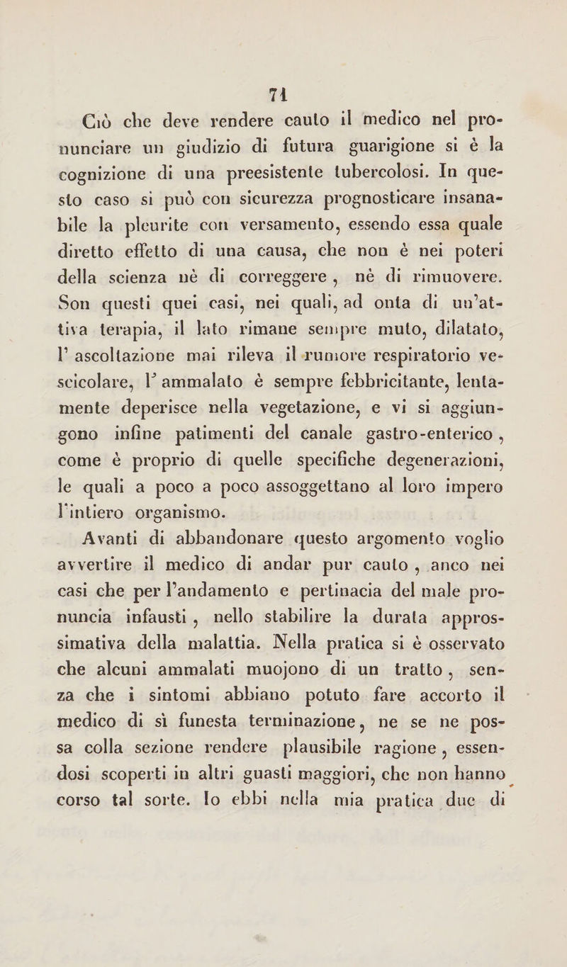 Ciò clic deve rendere cauto il medico nel pro¬ nunciare un giudizio di futura guarigione si è la cognizione di una preesistente tubercolosi. In que¬ sto caso si può con sicurezza prognosticare insana¬ bile la pleurite con versamento, essendo essa quale diretto effetto di una causa, che non è nei poteri della scienza uè di correggere , nè di rimuovere. Son questi quei casi, nei quali, ad onta di un’at¬ tiva terapia, il lato rimane sempre muto, dilatato, V ascoltazione mai rileva il rumore respiratorio ve¬ scicolare, r ammalalo è sempre febbricitante, lenta¬ mente deperisce nella vegetazione, e vi si aggiun¬ gono infine patimenti del canale gastro-enterico , come è proprio di quelle specifiche degenerazioni, le quali a poco a poco assoggettano al loro impero l intiero organismo. Avanti di abbandonare questo argomento voglio avvertire il medico di andar pur cauto , anco nei casi che per l’andamento e pertinacia del male pro¬ nuncia infausti , nello stabilire la durala appros¬ simativa della malattia. Nella pratica si è osservato che alcuni ammalati muojono di un tratto , sen¬ za che i sintomi abbiano potuto fare accorto il medico di sì funesta terminazione, ne se ne pos¬ sa colla sezione rendere plausibile ragione , essen¬ dosi scoperti in altri guasti maggiori, che non hanno corso tal sorte. Io ebbi nella mia pratica due di