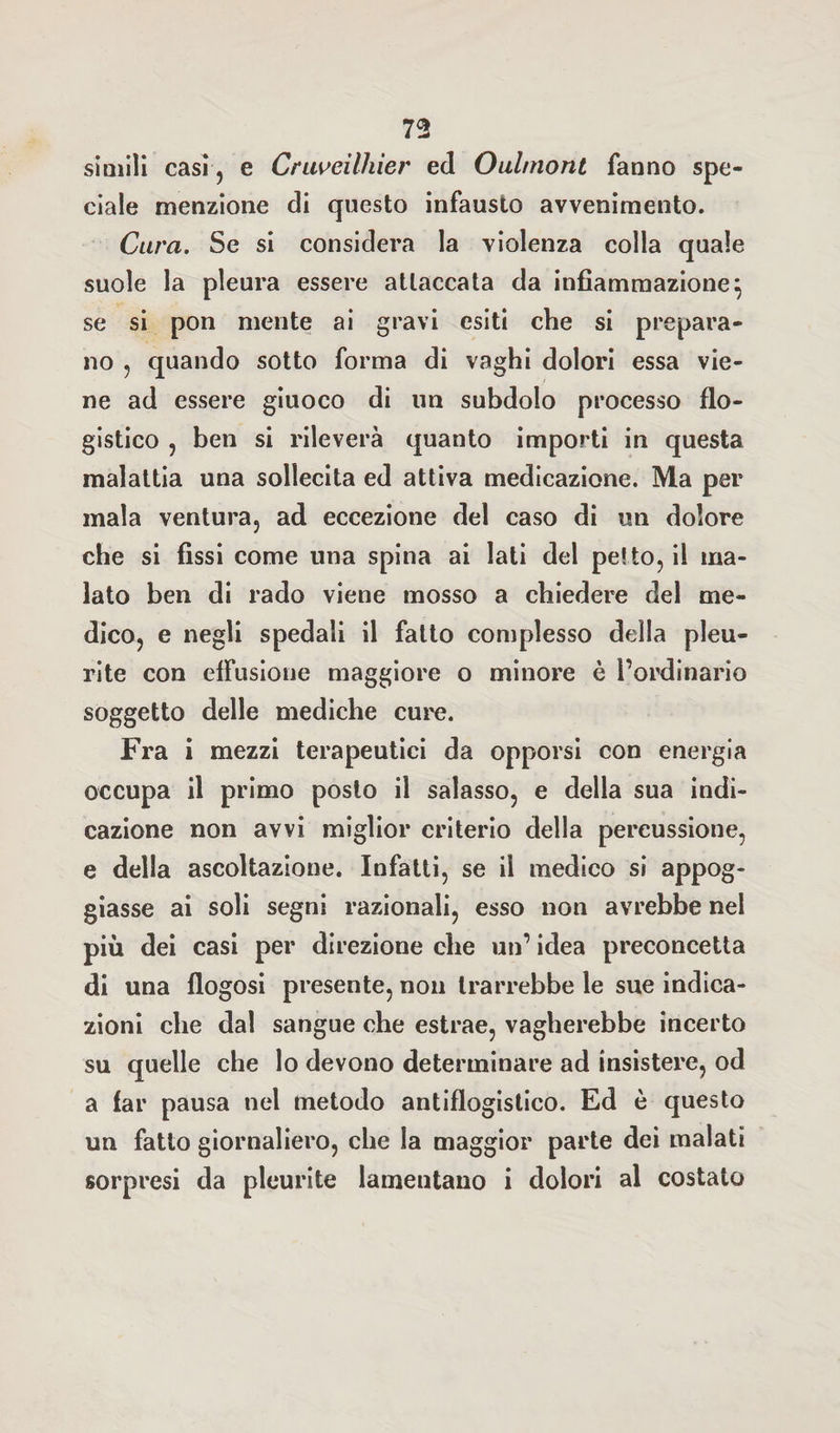 simili casi ? e Cruveilhier ed Oul/nont fanno spe¬ ciale menzione di questo infausto avvenimento. Cura. Se si considera la violenza colla quale suole la pleura essere attaccata da infiammazione} se si pon mente ai gravi esiti che si prepara¬ no , quando sotto forma di vaghi dolori essa vie¬ ne ad essere giuoco di un subdolo processo flo¬ gistico , ben si rileverà quanto importi in questa malattia una sollecita ed attiva medicazione. Ma per mala ventura, ad eccezione del caso di un dolore che si fissi come una spina ai lati del petto, il ma¬ lato ben di rado viene mosso a chiedere del me¬ dico, e negli spedali il fatto complesso della pleu¬ rite con effusione maggiore o minore è l’ordinario soggetto delle mediche cure. Fra i mezzi terapeutici da opporsi con energia occupa il primo posto il salasso, e della sua indi¬ cazione non avvi miglior criterio della percussione, e della ascoltazione. Infatti, se il medico si appog¬ giasse ai soli segni razionali, esso non avrebbe nel più dei casi per direzione che un’ idea preconcetta di una flogosi presente, non trarrebbe le sue indica¬ zioni che dal sangue che estrae, vagherebbe incerto su quelle che lo devono determinare ad insistere, od a far pausa nel metodo antiflogistico. Ed è questo un fatto giornaliero, che la maggior parte dei malati sorpresi da pleurite lamentano i dolori al costato