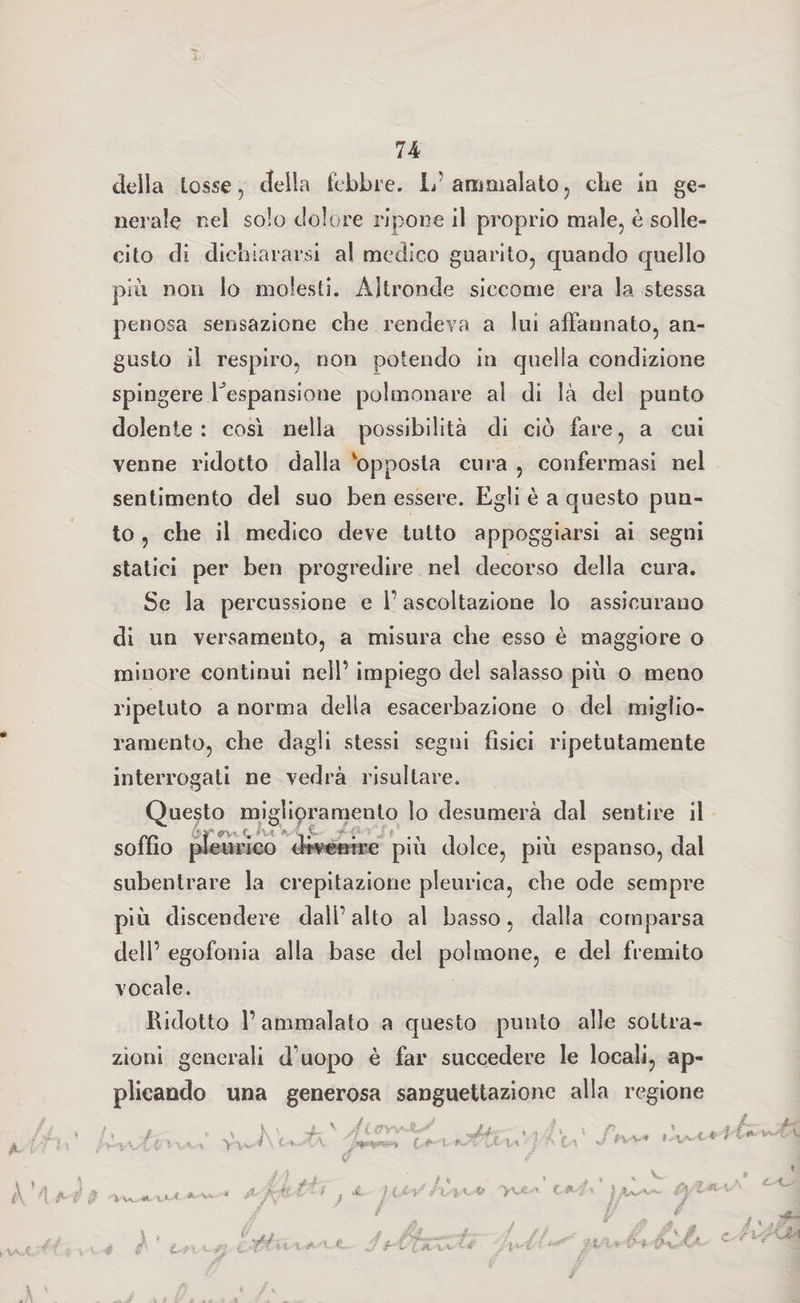 £■ della tosse, della febbre. L’ ammalato, cbe in ge¬ nerale nel solo dolore ripone il proprio male, è solle¬ cito di dichiararsi al medico guarito, quando quello più non lo molesti. Altronde siccome era la stessa penosa sensazione che rendeva a lui affannato, an¬ gusto il respiro, non potendo in quella condizione spingere ^espansione polmonare al di là del punto dolente : così nella possibilità di ciò fare, a cui venne ridotto dalla opposta cura , confermasi nel sentimento del suo ben essere. Egli è a questo pun¬ to , che il medico deve tutto appoggiarsi ai segni statici per ben progredire nel decorso della cura. Se la percussione e f ascoltazione lo assicurano di un versamento, a misura che esso è maggiore o minore continui nell’ impiego del salasso più o meno ripetuto a norma della esacerbazione o del miglio¬ ramento, che dagli stessi segni fìsici ripetutamente interrogati ne vedrà risultare. Questo miglioramento lo desumerà dal sentire il soffio pleurico dtvenire più dolce, più espanso, dal subentrare la crepitazione pleurica, cbe ode sempre più discendere dall’ alto al basso, dalla comparsa dell’ egofouia alla base del polmone, e del fremito vocale. Ridotto l’ammalato a questo punto alle sottra¬ zioni generali d'uopo è far succedere le locali, ap¬ plicando una generosa sanguettazionc alla regione c / / H t * vwf A À 4 è 0 •'iw-* ».«- / » i A-'Vfe. jX/frii ì A. I l.l-S'Jv'i*.-* 1*4* f/ì-L*'*-' / * / / li J ’ Li t i-fi ItffìL'X.A-'l.t. /r g c i w<