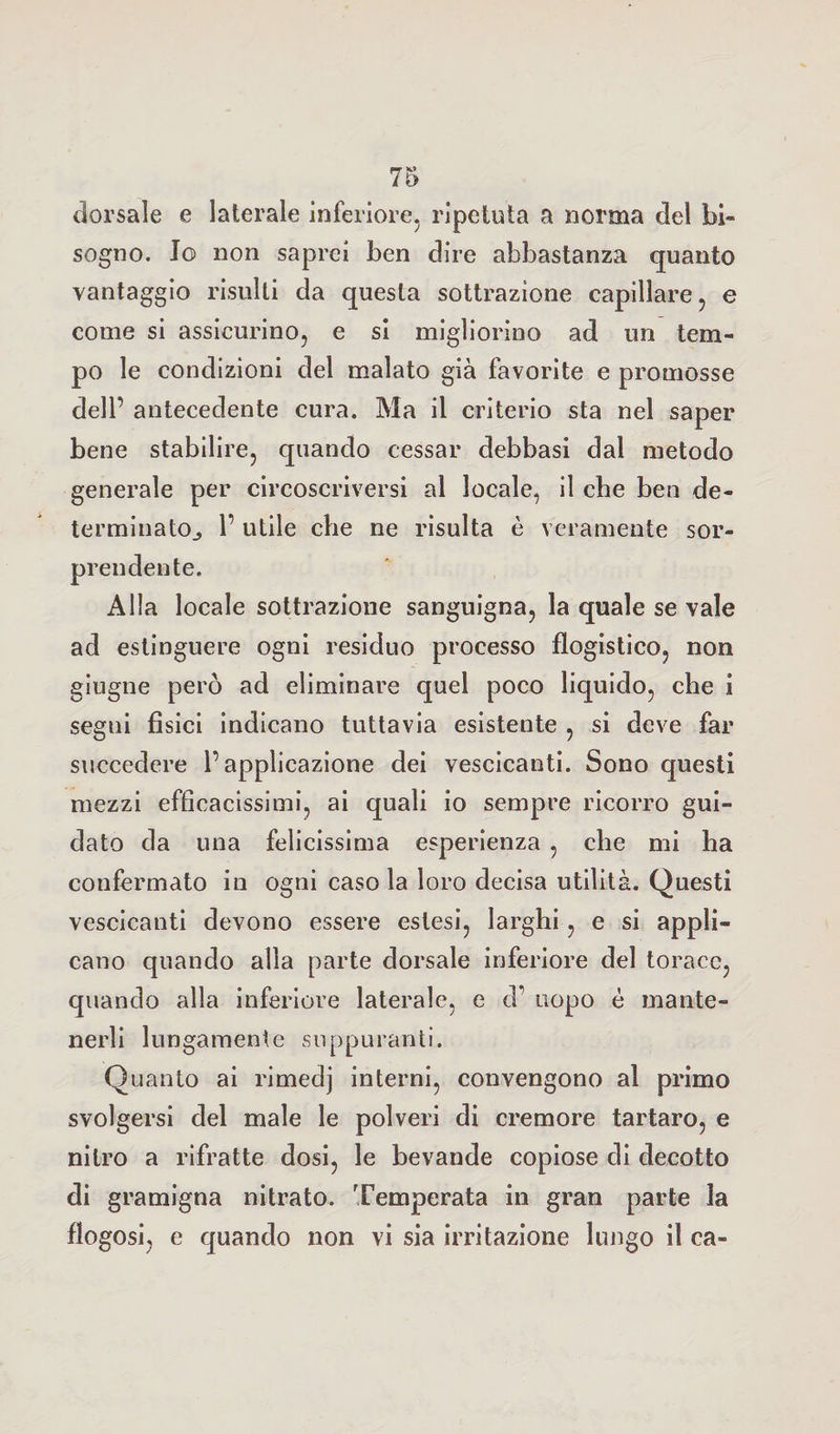 dorsale e laterale inferiore, ripetuta a norma del bi¬ sogno. Jo non saprei ben dire abbastanza quanto vantaggio risulti da questa sottrazione capillare, e come si assicurino, e si migliorino ad un tem¬ po le condizioni del malato già favorite e promosse dell’ antecedente cura. Ma il criterio sta nel saper bene stabilire, quando cessar debbasi dal metodo generale per circoscriversi al locale, il che ben de¬ terminato., 1’ utile che ne risulta è veramente sor¬ prendente. Alla locale sottrazione sanguigna, la quale se vale ad estinguere ogni residuo processo flogistico, non giugne però ad eliminare quel poco liquido, che i segni fisici indicano tuttavia esistente , si deve far succedere l’applicazione dei vescicanti. Sono questi mezzi efficacissimi, ai quali io sempre ricorro gui¬ dato da una felicissima esperienza , che mi ha confermato in ogni caso la loro decisa utilità. Questi vescicanti devono essere estesi, larghi, e si appli¬ cano quando alla parte dorsale inferiore del torace, quando alla inferiore laterale, e d uopo è mante¬ nerli lungamente suppuranti. Quanto ai rimedj interni, convengono al primo svolgersi del male le polveri di cremore tartaro, e nitro a rifratte dosi, le bevande copiose di decotto di gramigna nitrato. Temperata in gran parte la flogosi, e quando non vi sia irritazione lungo il ca-